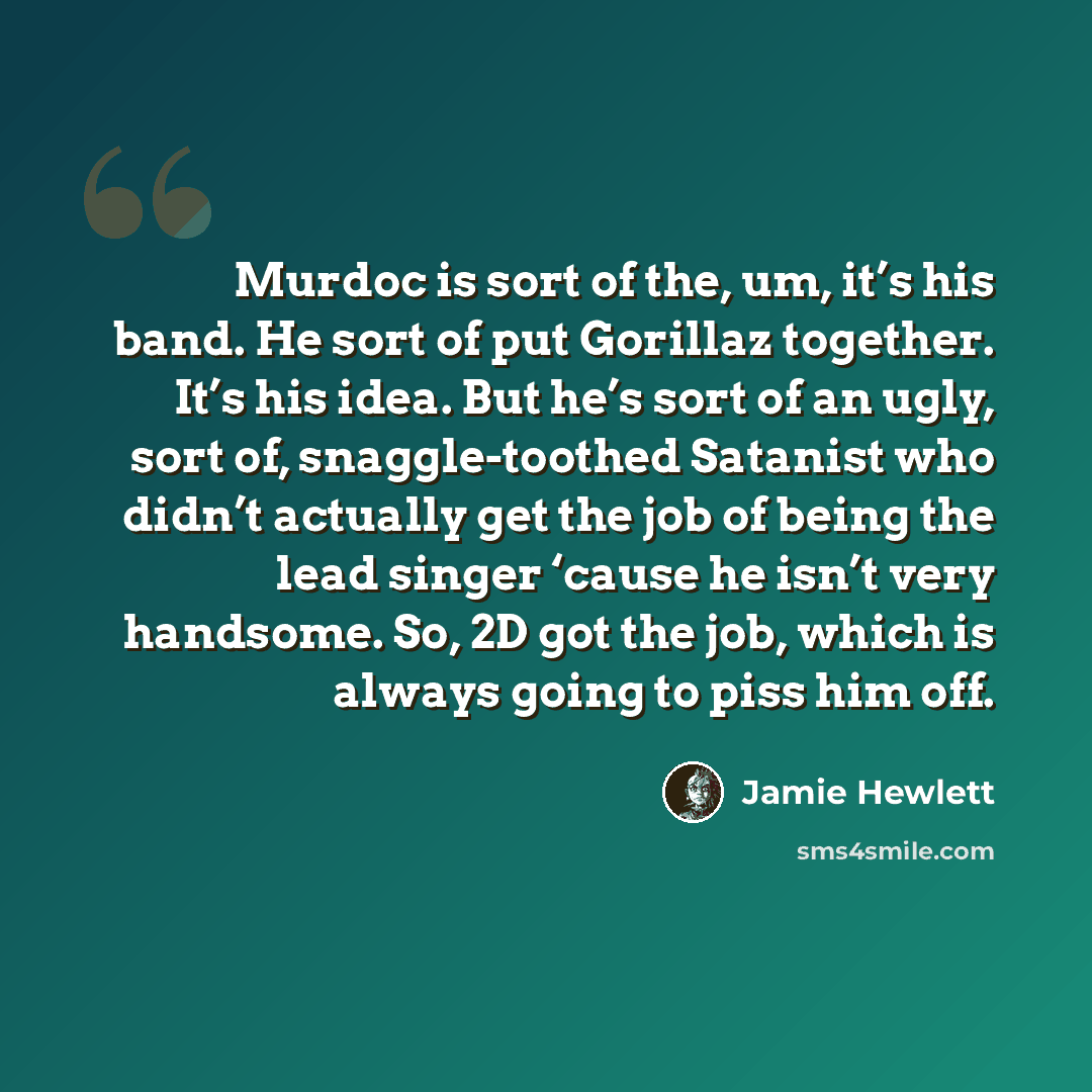 “Murdoc is sort of the, um, it’s his band. He sort of put Gorillaz together. It’s his idea. But he’s sort of an ugly, sort of, snaggle-toothed Satanist who didn’t actually get the job of being the lead singer ‘cause he isn’t very handsome. So, 2D got the job, which is always going to piss him off.” quote by Jamie Hewlett