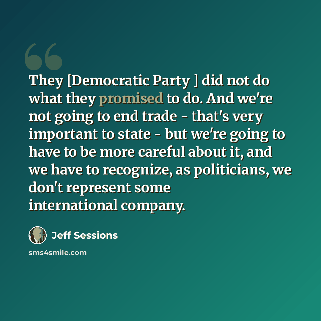 “They [Democratic Party ] did not do what they promised to do. And we're not going to end trade - that's very important to state - but we're going to have to be more careful about it, and we have to recognize, as politicians, we don't represent some international company.” quote by Jeff Sessions