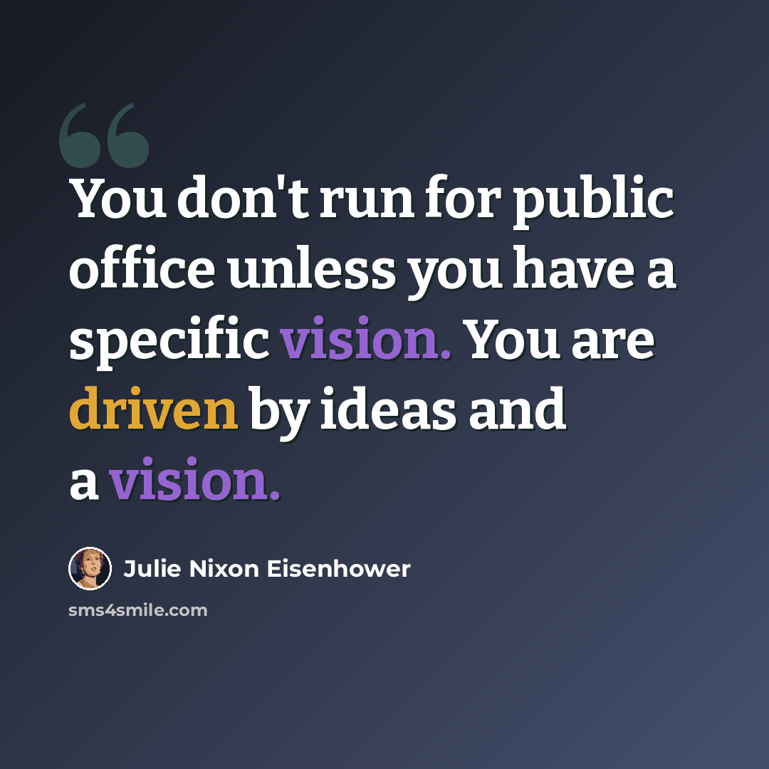 “You don't run for public office unless you have a specific vision. You are driven by ideas and a vision.” quote by Julie Nixon Eisenhower