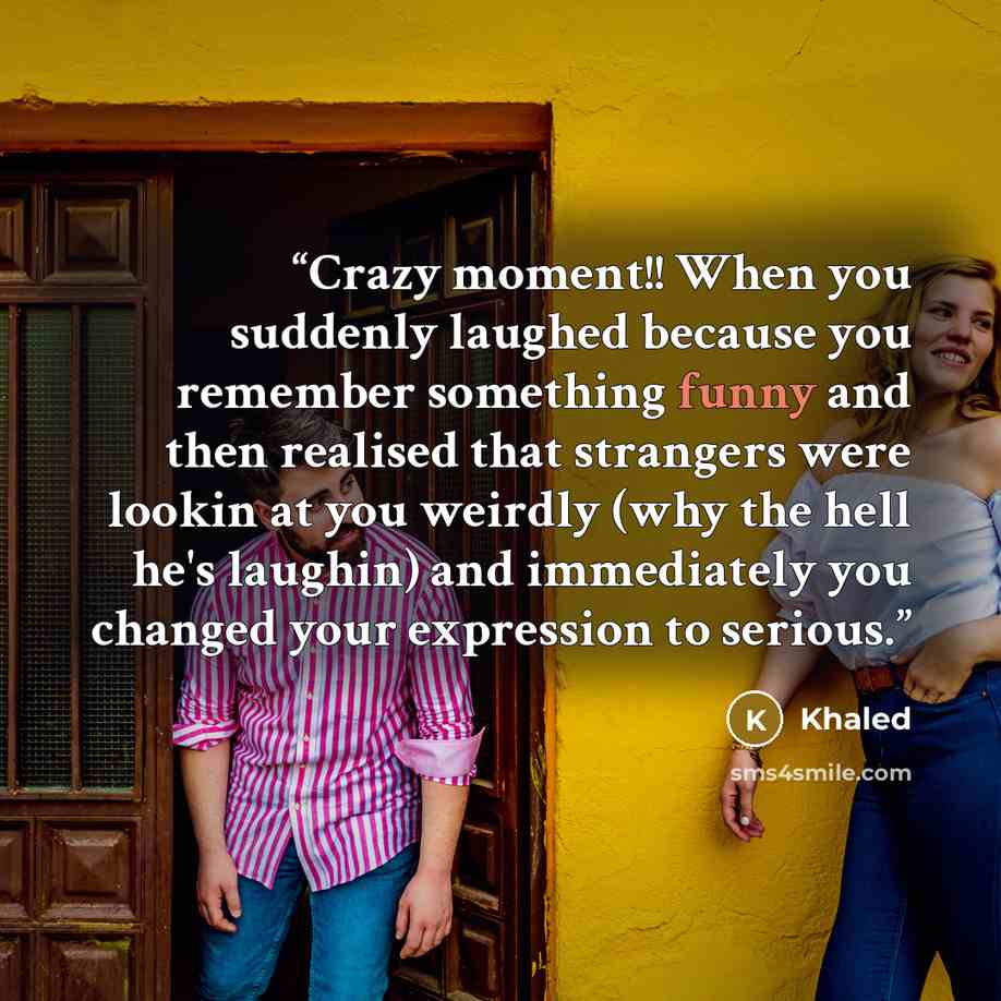 “Crazy moment!! When you suddenly laughed because you remember something funny and then realised that strangers were lookin at you weirdly (why the hell he's laughin) and immediately you changed your expression to serious.” quote by Khaled