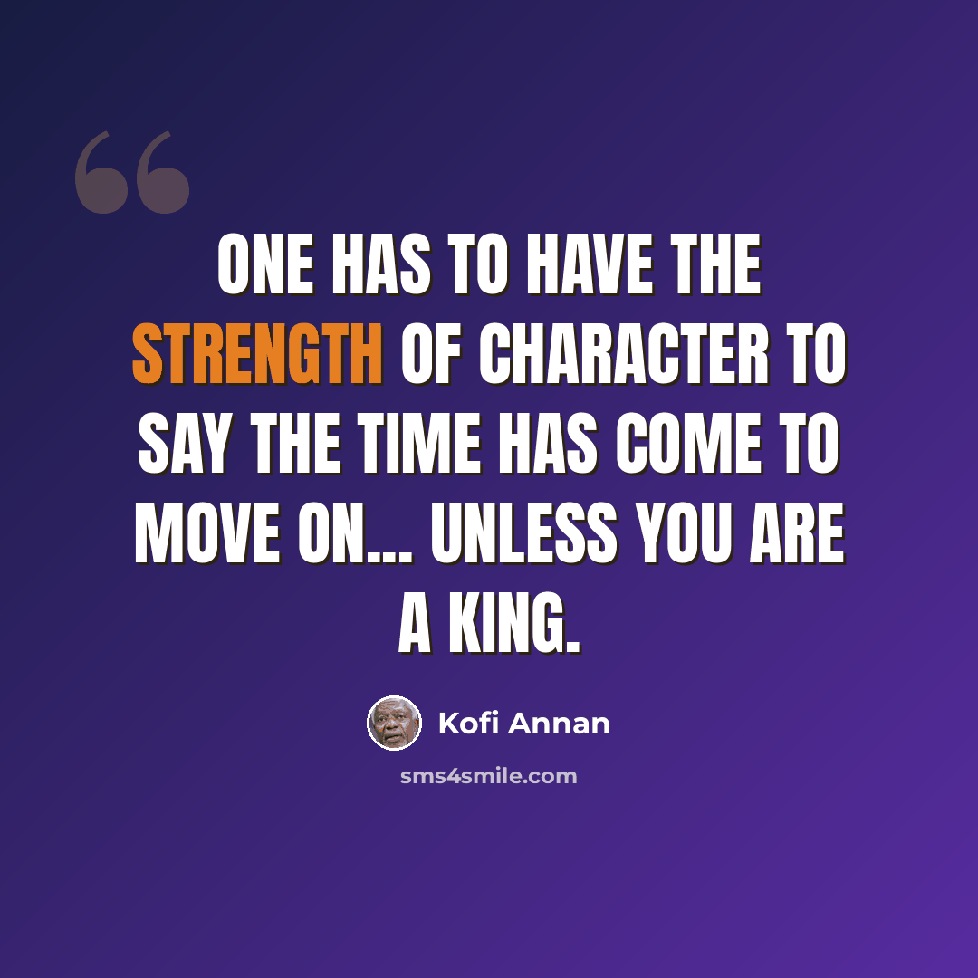 “One has to have the strength of character to say the time has come to move on... unless you are a king.” quote by Kofi Annan