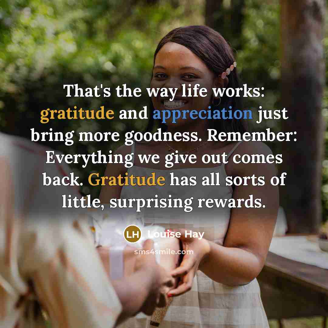 “That's the way life works: gratitude and appreciation just bring more goodness. Remember: Everything we give out comes back. Gratitude has all sorts of little, surprising rewards.” quote by Louise Hay