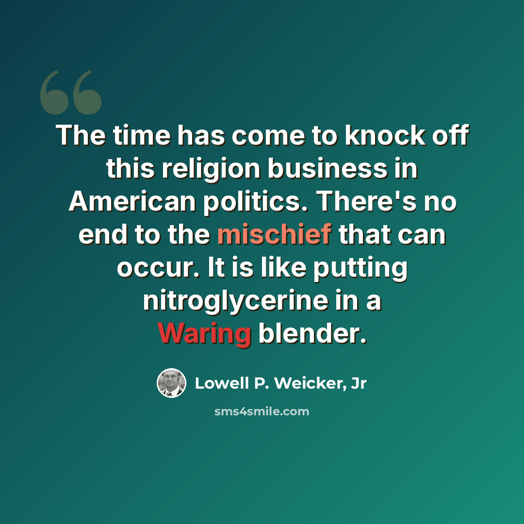 “The time has come to knock off this religion business in American politics. There's no end to the mischief that can occur. It is like putting nitroglycerine in a Waring blender.” quote by Lowell P. Weicker, Jr
