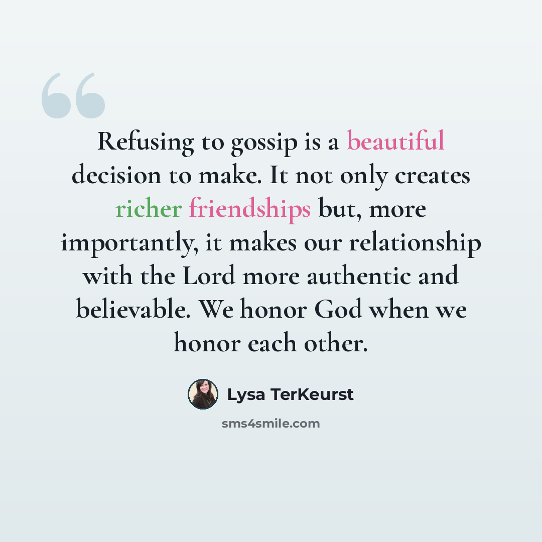 “Refusing to gossip is a beautiful decision to make. It not only creates richer friendships but, more importantly, it makes our relationship with the Lord more authentic and believable. We honor God when we honor each other.” quote by Lysa TerKeurst