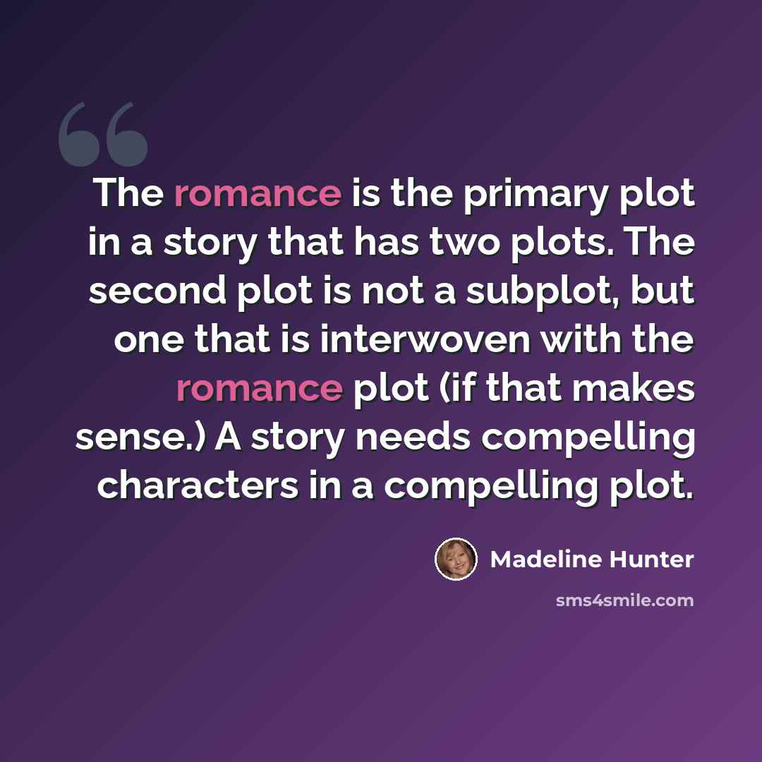 “The romance is the primary plot in a story that has two plots. The second plot is not a subplot, but one that is interwoven with the romance plot (if that makes sense.) A story needs compelling characters in a compelling plot.” quote by Madeline Hunter