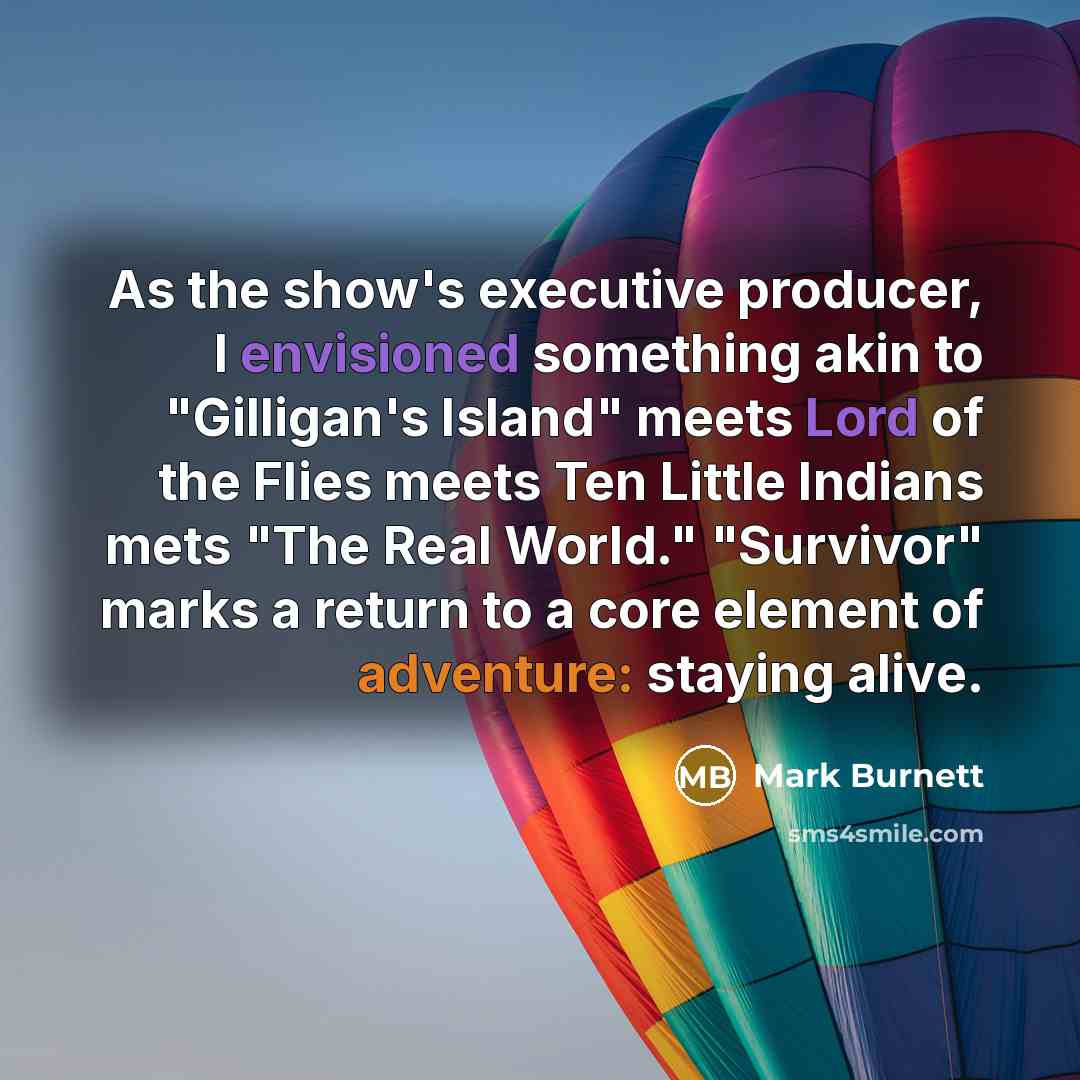 “As the show's executive producer, I envisioned something akin to "Gilligan's Island" meets Lord of the Flies meets Ten Little Indians mets "The Real World." "Survivor" marks a return to a core element of adventure: staying alive.” quote by Mark Burnett