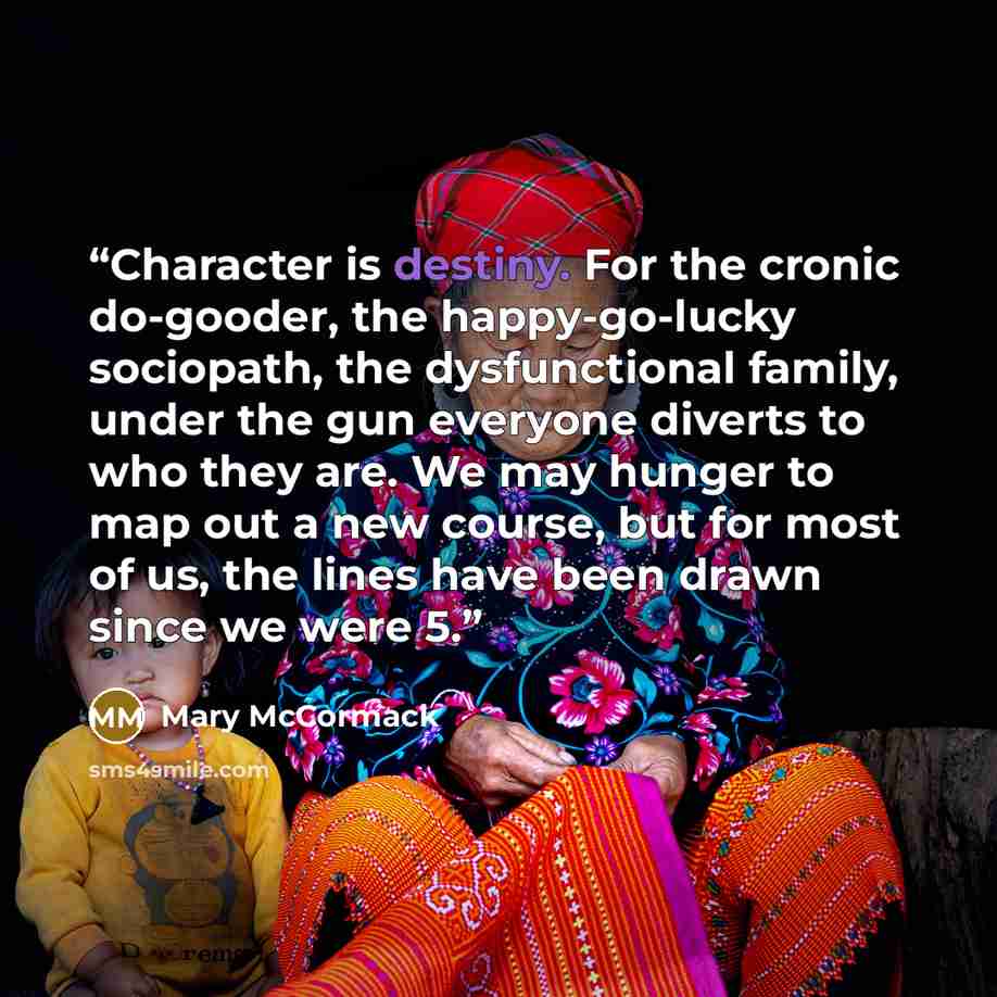 “Character is destiny. For the cronic do-gooder, the happy-go-lucky sociopath, the dysfunctional family, under the gun everyone diverts to who they are. We may hunger to map out a new course, but for most of us, the lines have been drawn since we were 5.” quote by Mary McCormack