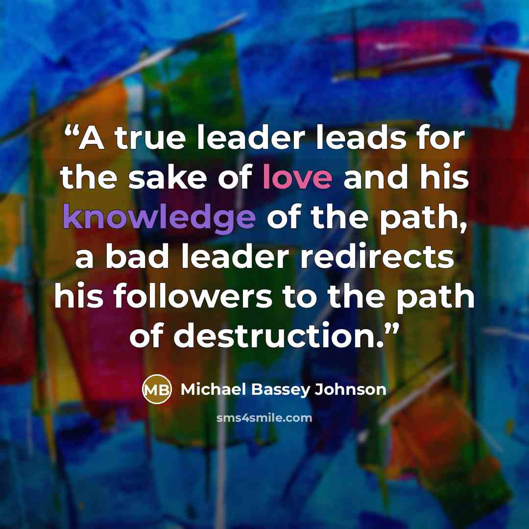“A true leader leads for the sake of love and his knowledge of the path, a bad leader redirects his followers to the path of destruction.” quote by Michael Bassey Johnson