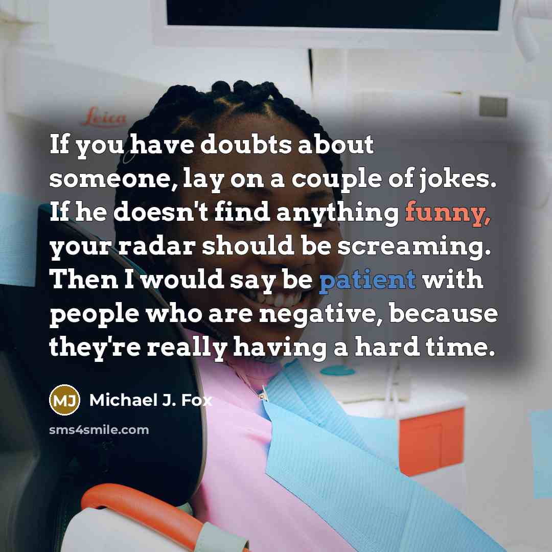 “If you have doubts about someone, lay on a couple of jokes. If he doesn't find anything funny, your radar should be screaming. Then I would say be patient with people who are negative, because they're really having a hard time.” quote by Michael J. Fox