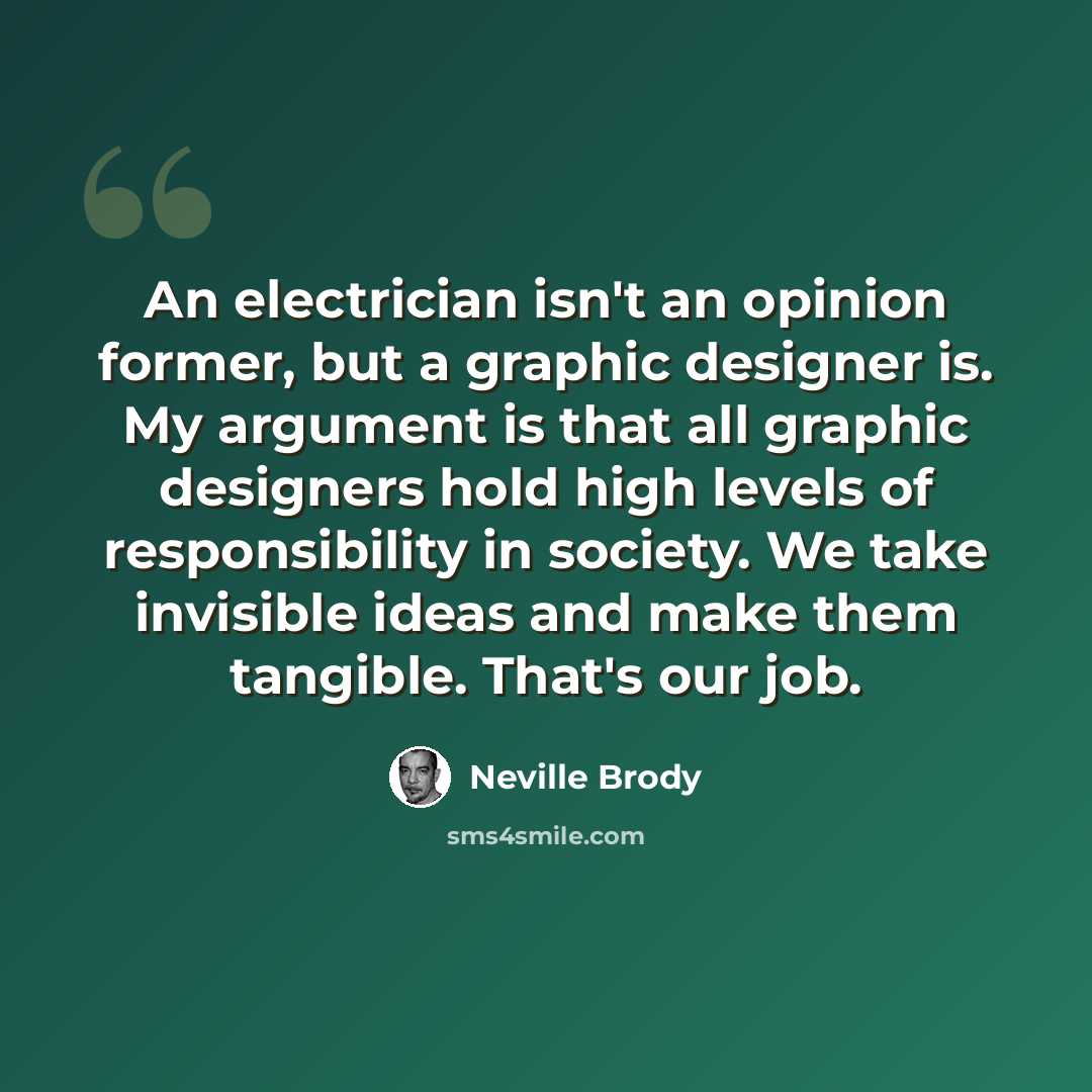“An electrician isn't an opinion former, but a graphic designer is. My argument is that all graphic designers hold high levels of responsibility in society. We take invisible ideas and make them tangible. That's our job.” quote by Neville Brody