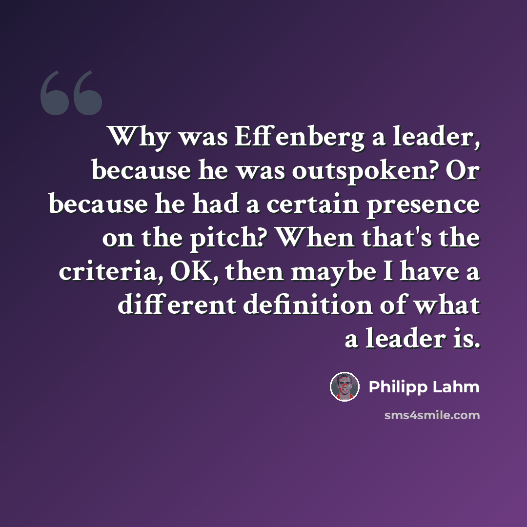 “Why was Effenberg a leader, because he was outspoken? Or because he had a certain presence on the pitch? When that's the criteria, OK, then maybe I have a different definition of what a leader is.” quote by Philipp Lahm