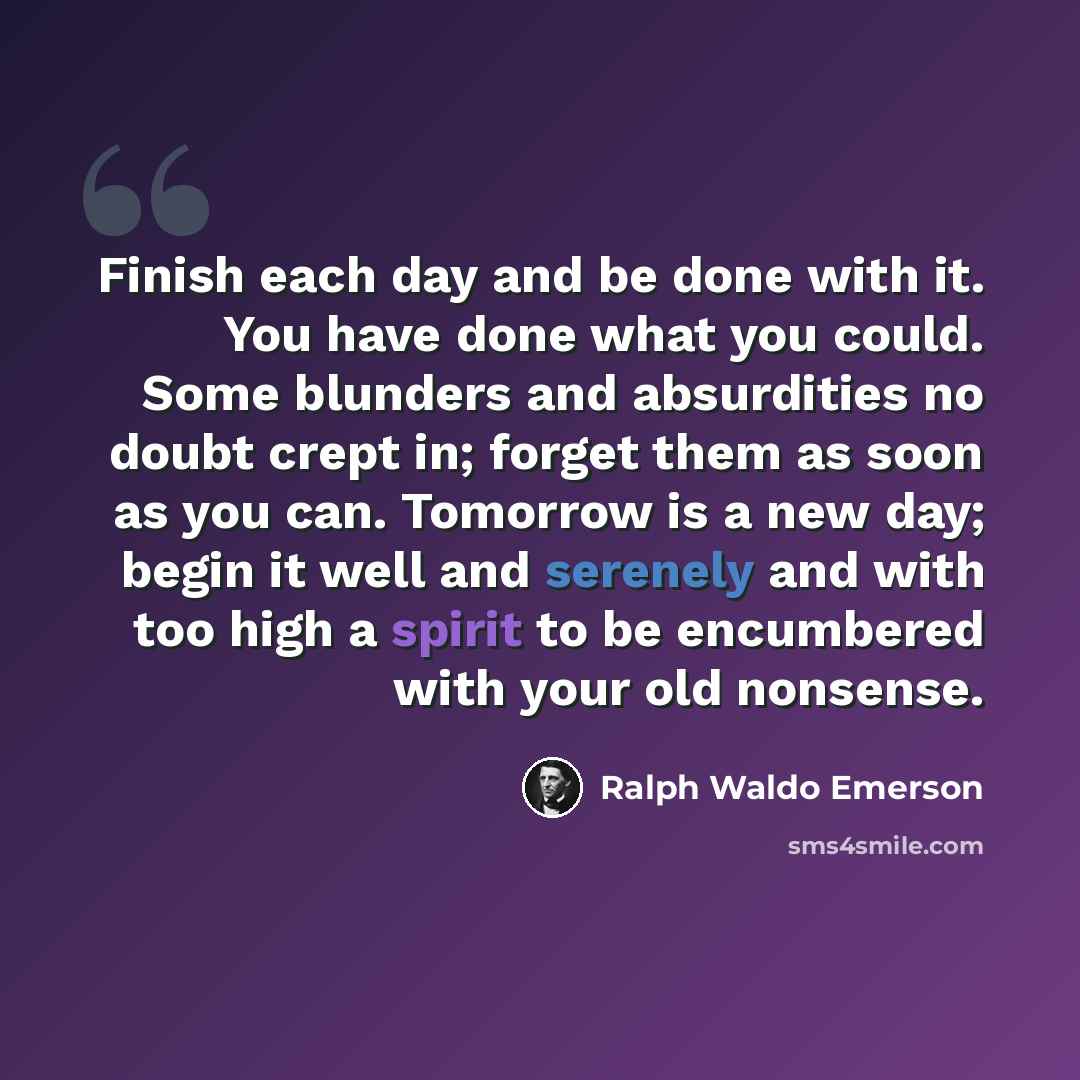 “Finish each day and be done with it. You have done what you could. Some blunders and absurdities no doubt crept in; forget them as soon as you can. Tomorrow is a new day; begin it well and serenely and with too high a spirit to be encumbered with your old nonsense.” quote by Ralph Waldo Emerson