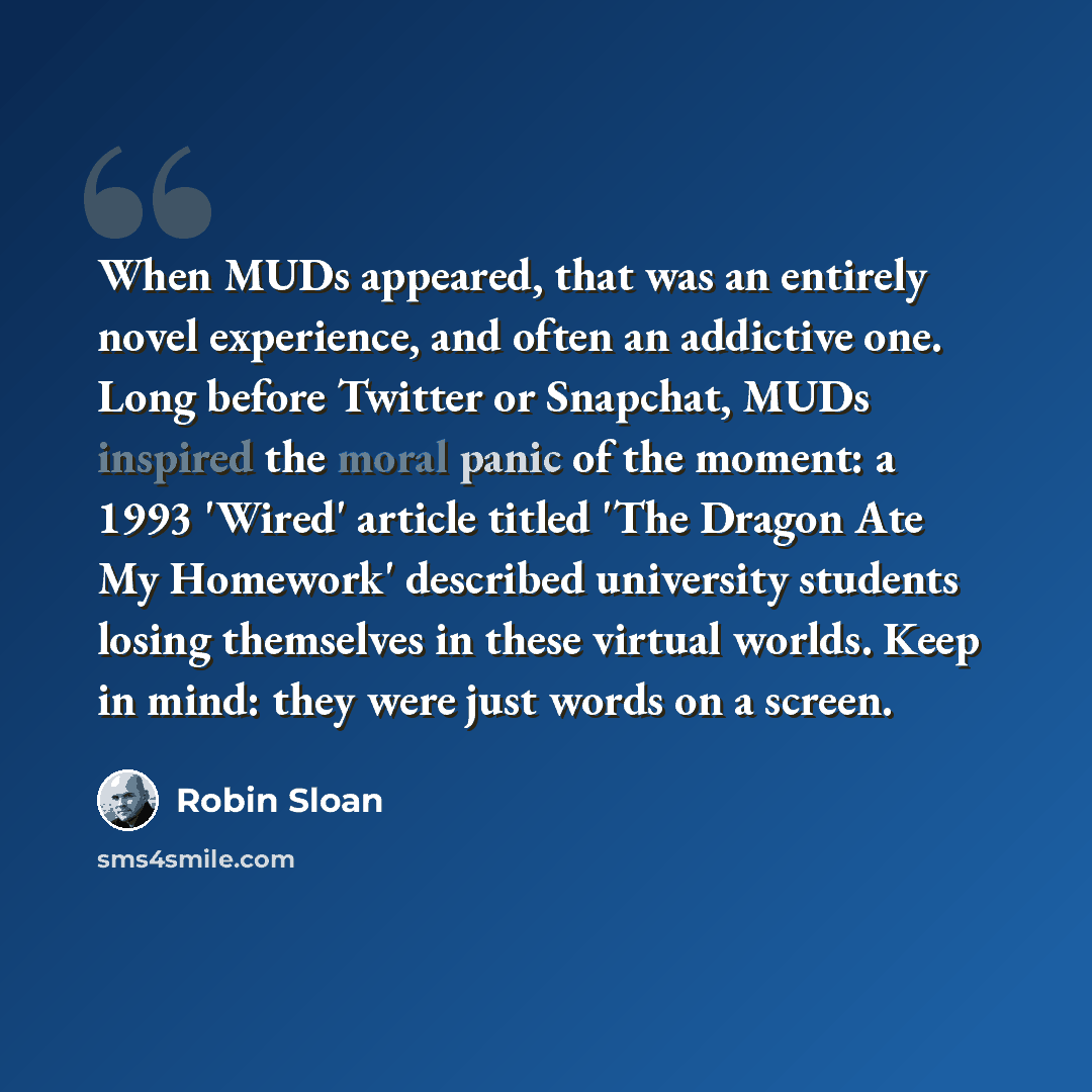 “When MUDs appeared, that was an entirely novel experience, and often an addictive one. Long before Twitter or Snapchat, MUDs inspired the moral panic of the moment: a 1993 'Wired' article titled 'The Dragon Ate My Homework' described university students losing themselves in these virtual worlds…” quote by Robin Sloan
