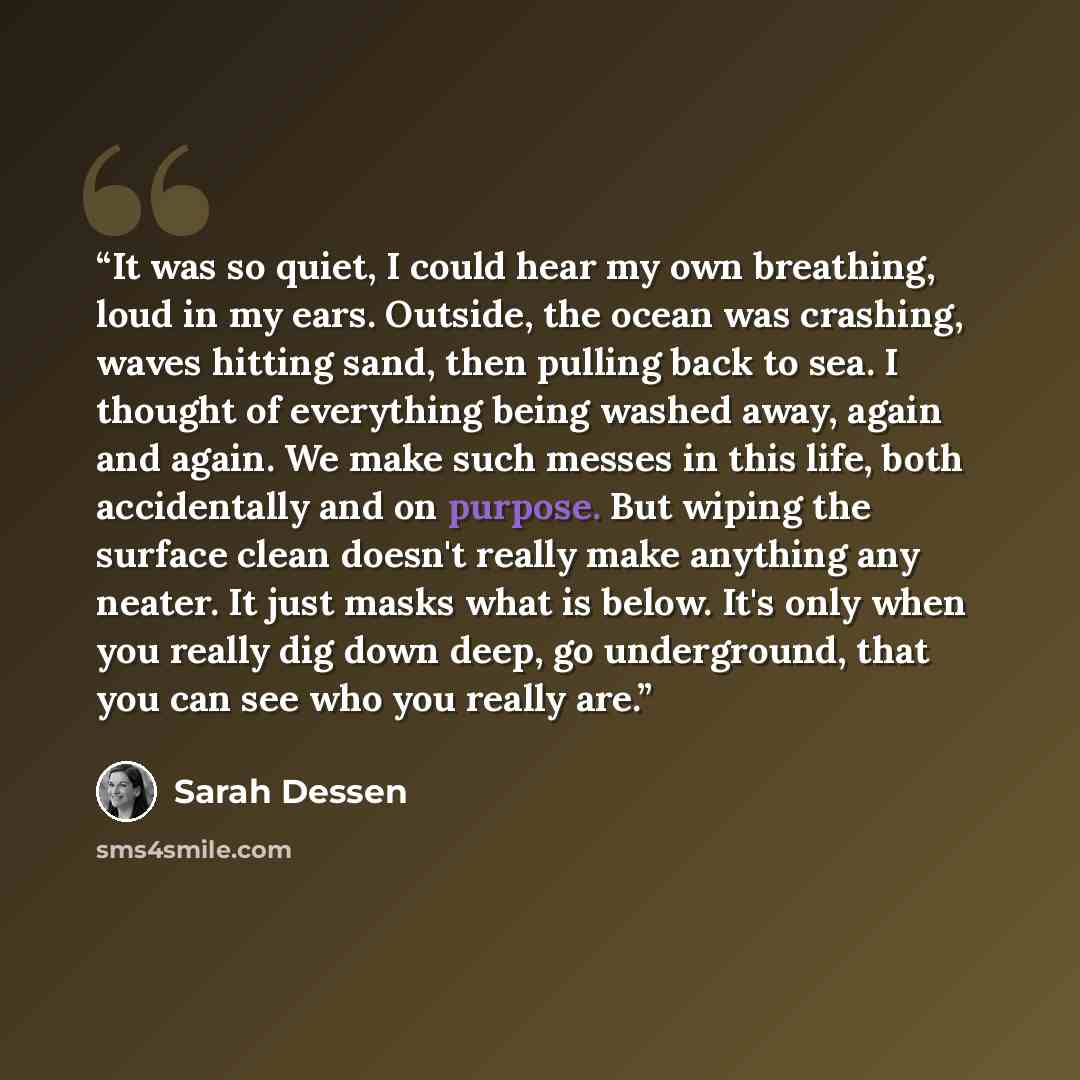 “It was so quiet, I could hear my own breathing, loud in my ears. Outside, the ocean was crashing, waves hitting sand, then pulling back to sea. I thought of everything being washed away, again and again. We make such messes in this life, both accidentally and on purpose. But wiping the surface…” quote by Sarah Dessen