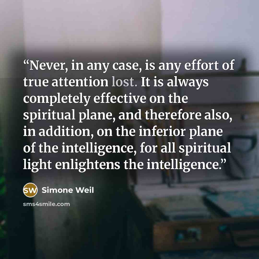 “Never, in any case, is any effort of true attention lost. It is always completely effective on the spiritual plane, and therefore also, in addition, on the inferior plane of the intelligence, for all spiritual light enlightens the intelligence.” quote by Simone Weil
