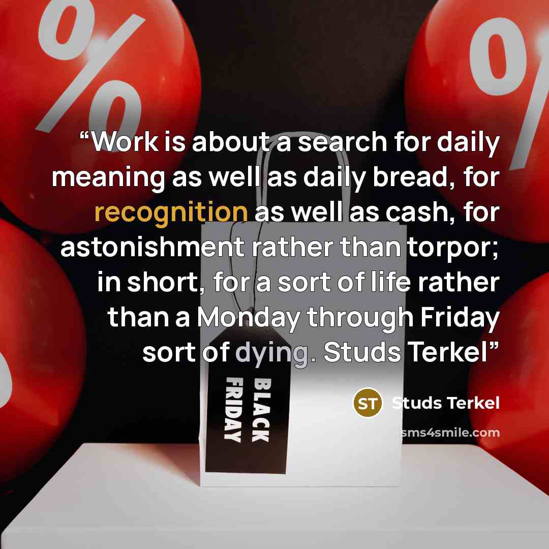 “Work is about a search for daily meaning as well as daily bread, for recognition as well as cash, for astonishment rather than torpor; in short, for a sort of life rather than a Monday through Friday sort of dying. Studs Terkel” quote by Studs Terkel