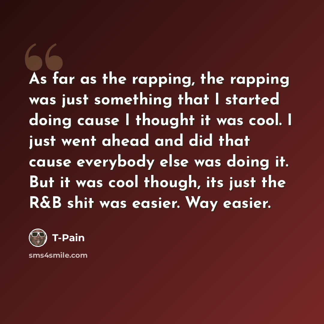 “As far as the rapping, the rapping was just something that I started doing cause I thought it was cool. I just went ahead and did that cause everybody else was doing it. But it was cool though, its just the R&B shit was easier. Way easier.” quote by T-Pain