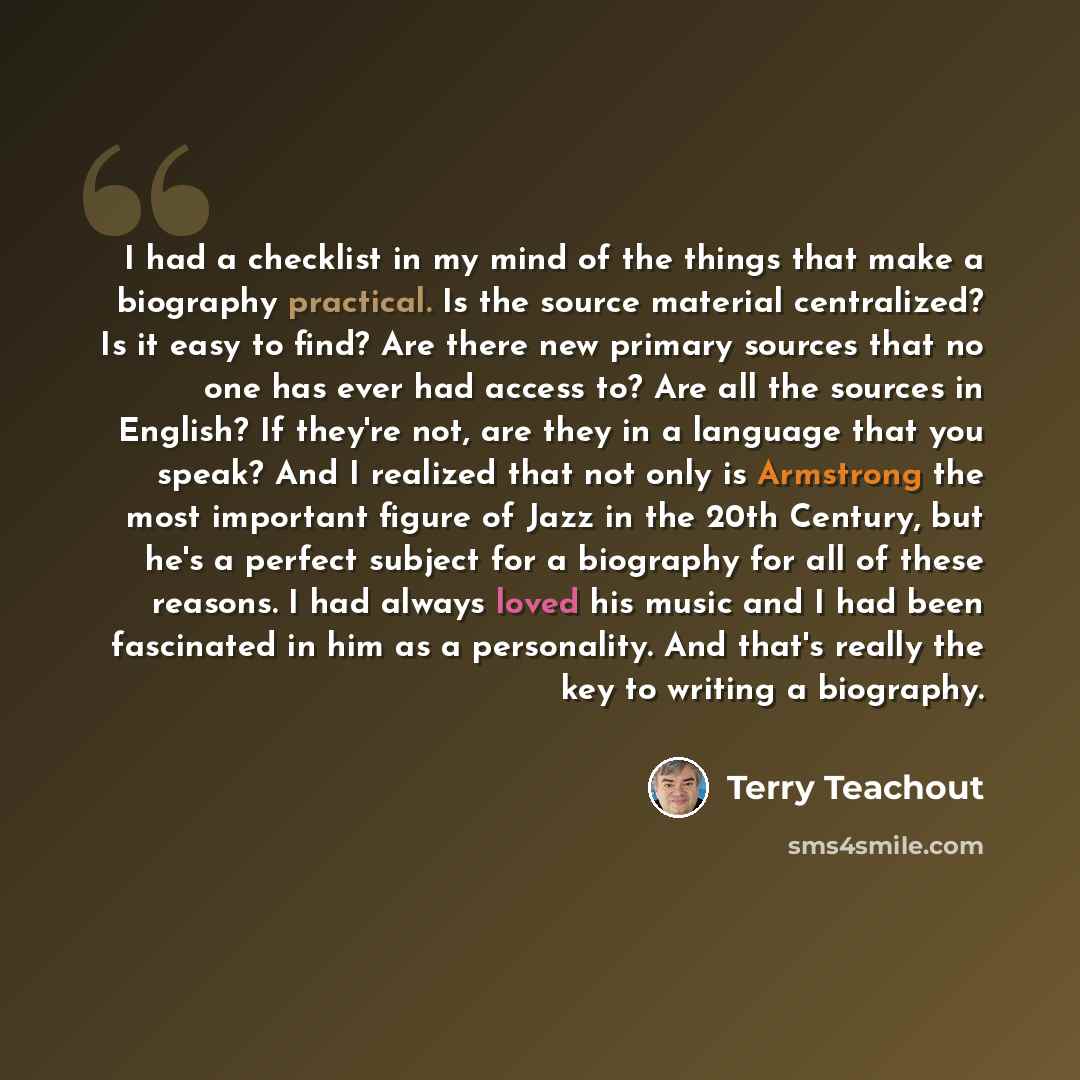 “I had a checklist in my mind of the things that make a biography practical. Is the source material centralized? Is it easy to find? Are there new primary sources that no one has ever had access to? Are all the sources in English? If they're not, are they in a language that you speak? And I…” quote by Terry Teachout