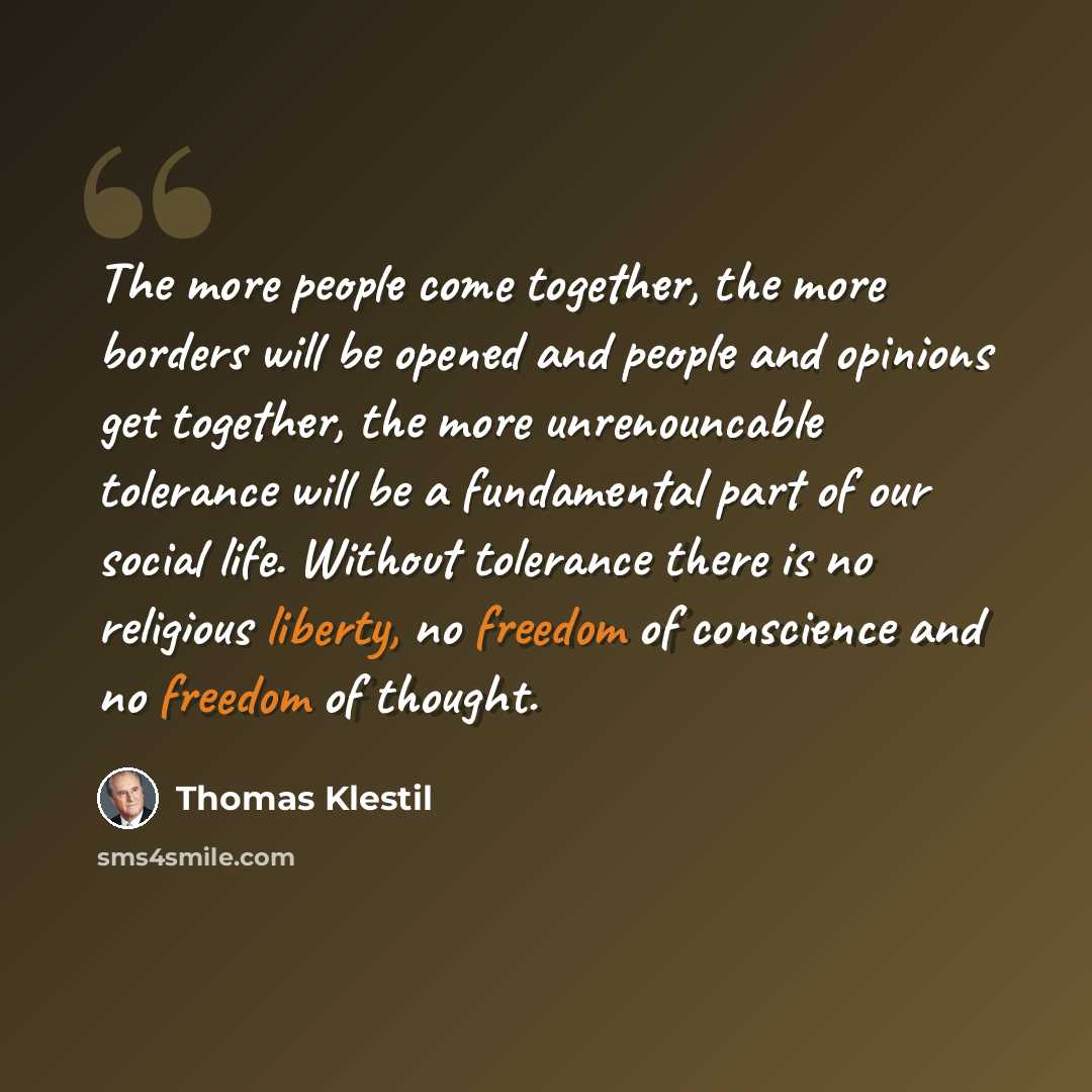 “The more people come together, the more borders will be opened and people and opinions get together, the more unrenouncable tolerance will be a fundamental part of our social life. Without tolerance there is no religious liberty, no freedom of conscience and no freedom of thought.” quote by Thomas Klestil