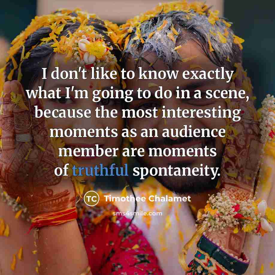 “I don't like to know exactly what I'm going to do in a scene, because the most interesting moments as an audience member are moments of truthful spontaneity.” quote by Timothee Chalamet