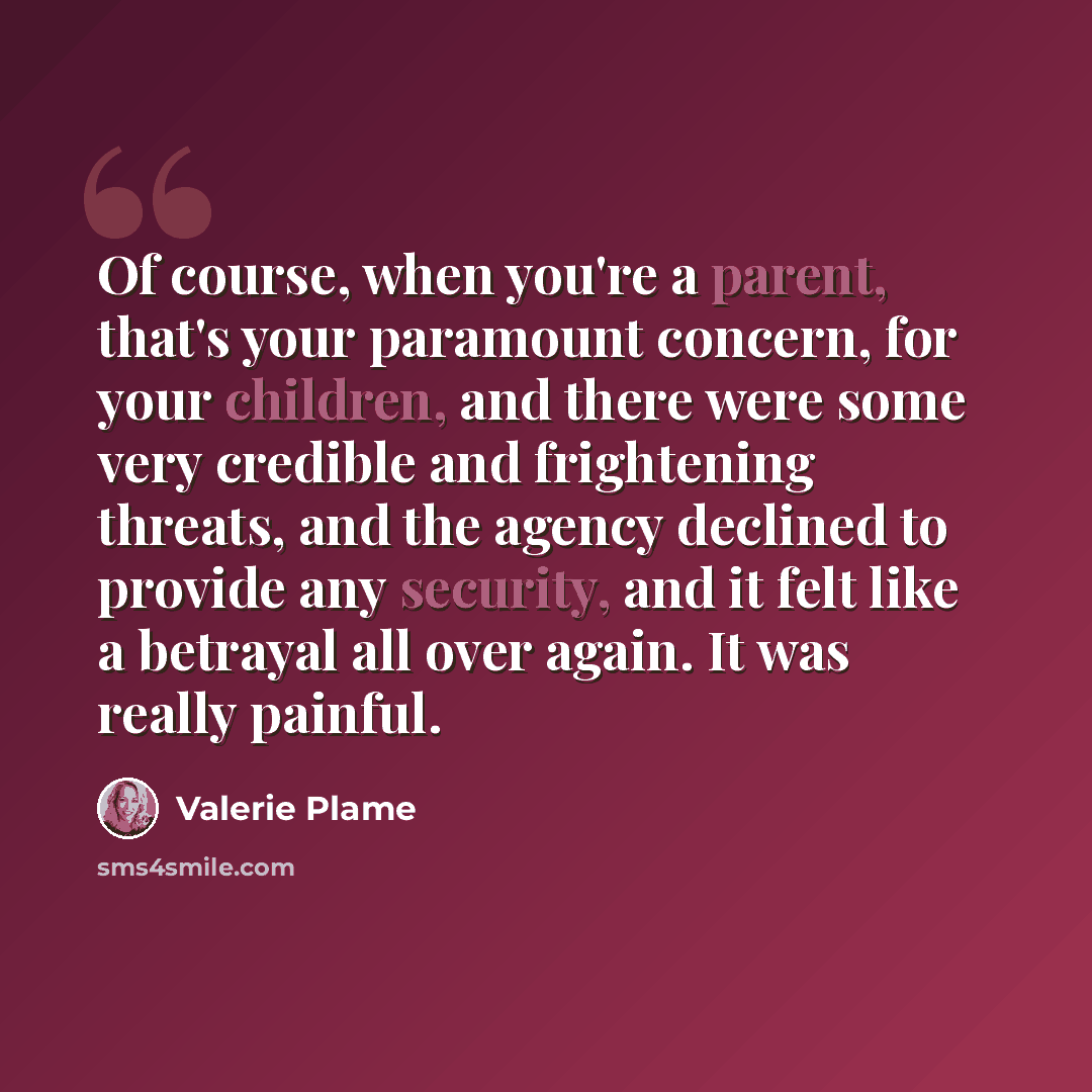 “Of course, when you're a parent, that's your paramount concern, for your children, and there were some very credible and frightening threats, and the agency declined to provide any security, and it felt like a betrayal all over again. It was really painful.” quote by Valerie Plame