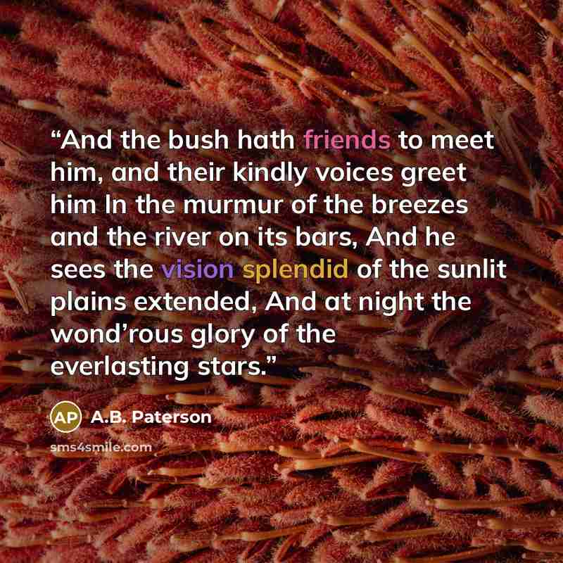 “And the bush hath friends to meet him, and their kindly voices greet him In the murmur of the breezes and the river on its bars, And he sees the vision splendid of the sunlit plains extended, And at night the wond’rous glory of the everlasting stars.” quote by A.B. Paterson