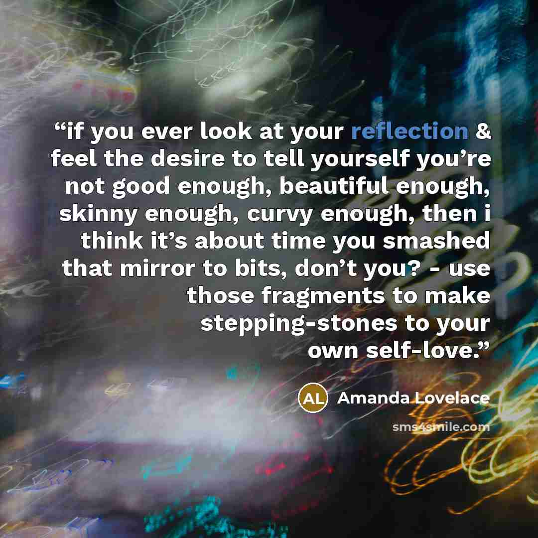 “if you ever look at your reflection & feel the desire to tell yourself you’re not good enough, beautiful enough, skinny enough, curvy enough, then i think it’s about time you smashed that mirror to bits, don’t you? - use those fragments to make stepping-stones to your own self-love.” quote by Amanda Lovelace