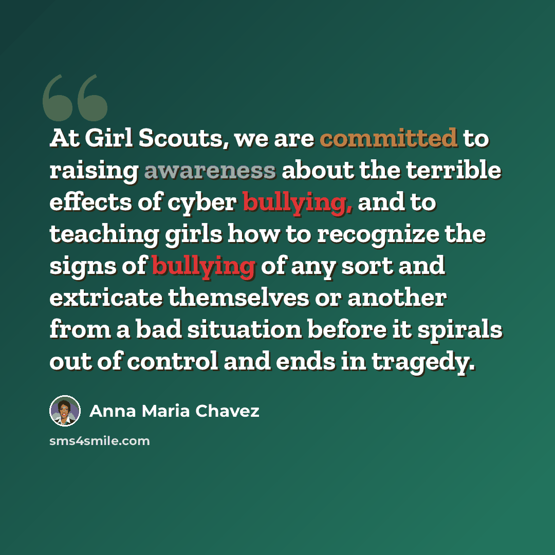 “At Girl Scouts, we are committed to raising awareness about the terrible effects of cyber bullying, and to teaching girls how to recognize the signs of bullying of any sort and extricate themselves or another from a bad situation before it spirals out of control and ends in tragedy.” quote by Anna Maria Chavez