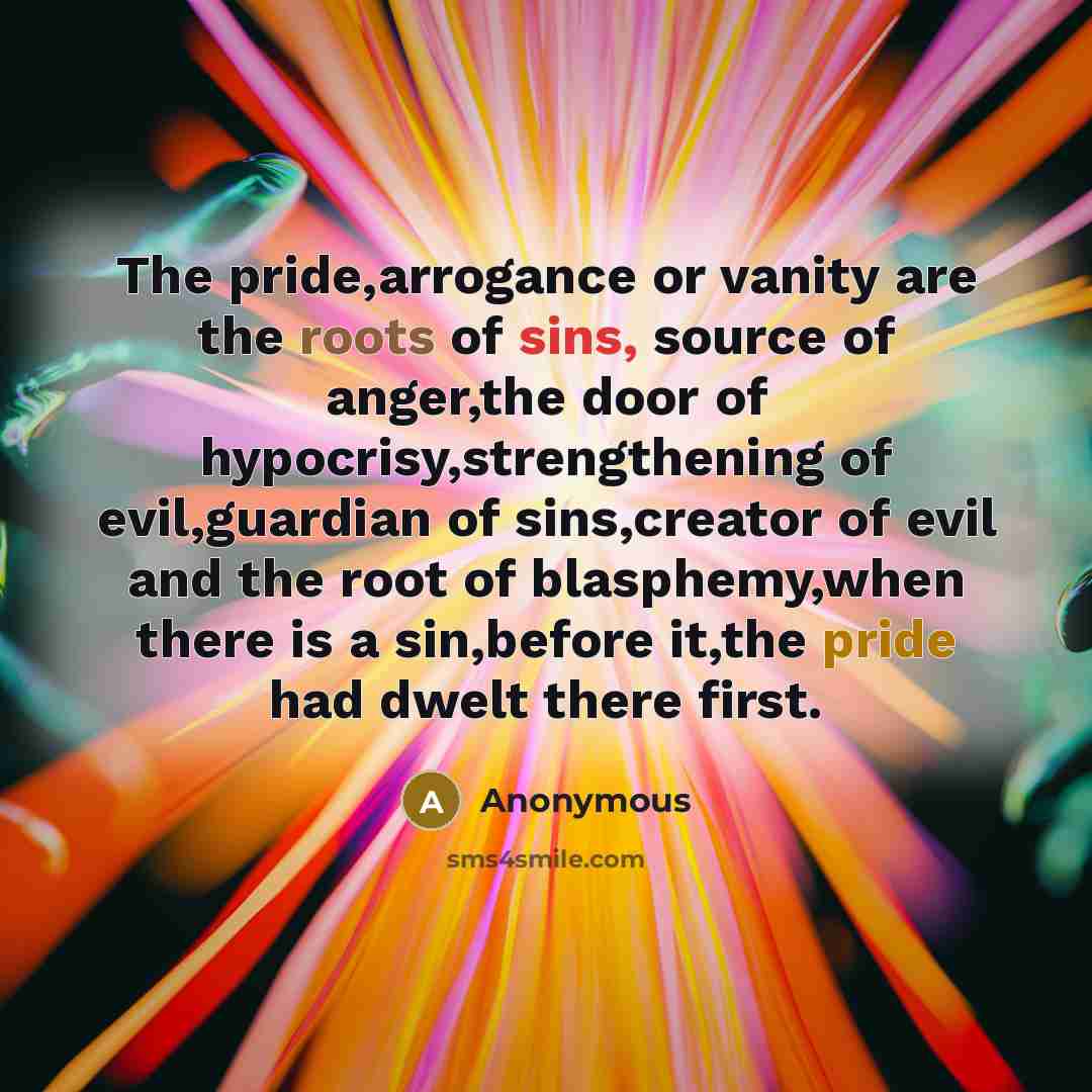 “The pride,arrogance or vanity are the roots of sins, source of anger,the door of hypocrisy,strengthening of evil,guardian of sins,creator of evil and the root of blasphemy,when there is a sin,before it,the pride had dwelt there first.” quote by Anonymous