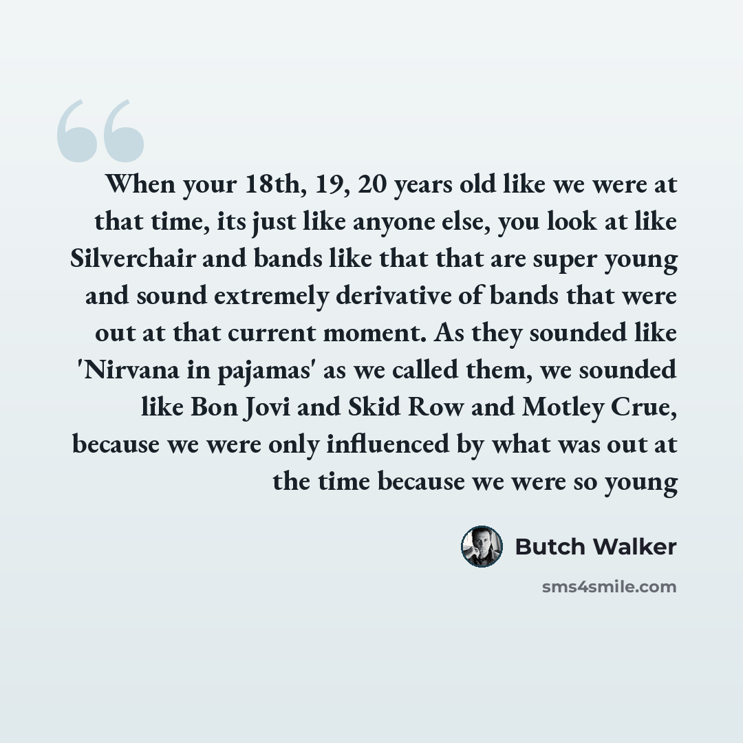 “When your 18th, 19, 20 years old like we were at that time, its just like anyone else, you look at like Silverchair and bands like that that are super young and sound extremely derivative of bands that were out at that current moment. As they sounded like 'Nirvana in pajamas' as we called them, we…” quote by Butch Walker