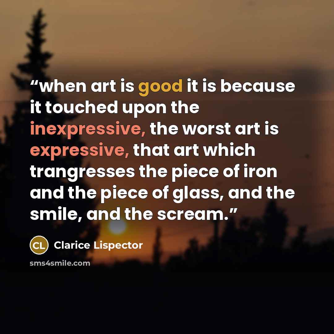 “when art is good it is because it touched upon the inexpressive, the worst art is expressive, that art which trangresses the piece of iron and the piece of glass, and the smile, and the scream.” quote by Clarice Lispector