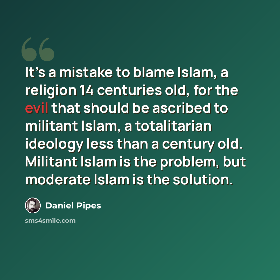 “It’s a mistake to blame Islam, a religion 14 centuries old, for the evil that should be ascribed to militant Islam, a totalitarian ideology less than a century old. Militant Islam is the problem, but moderate Islam is the solution.” quote by Daniel Pipes