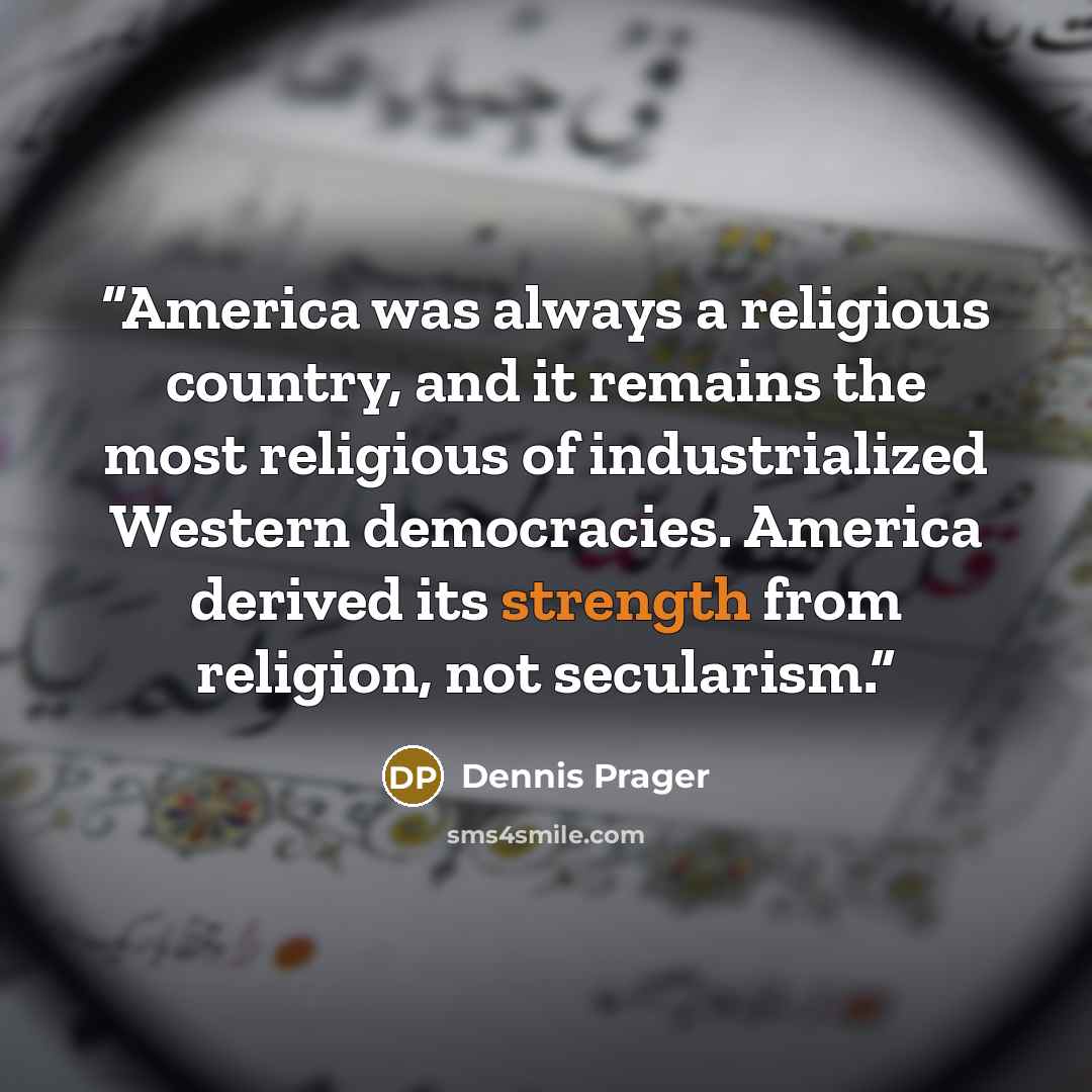 “America was always a religious country, and it remains the most religious of industrialized Western democracies. America derived its strength from religion, not secularism.” quote by Dennis Prager