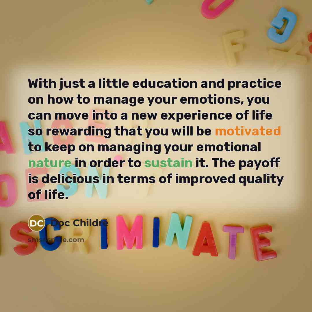 “With just a little education and practice on how to manage your emotions, you can move into a new experience of life so rewarding that you will be motivated to keep on managing your emotional nature in order to sustain it. The payoff is delicious in terms of improved quality of life.” quote by Doc Childre