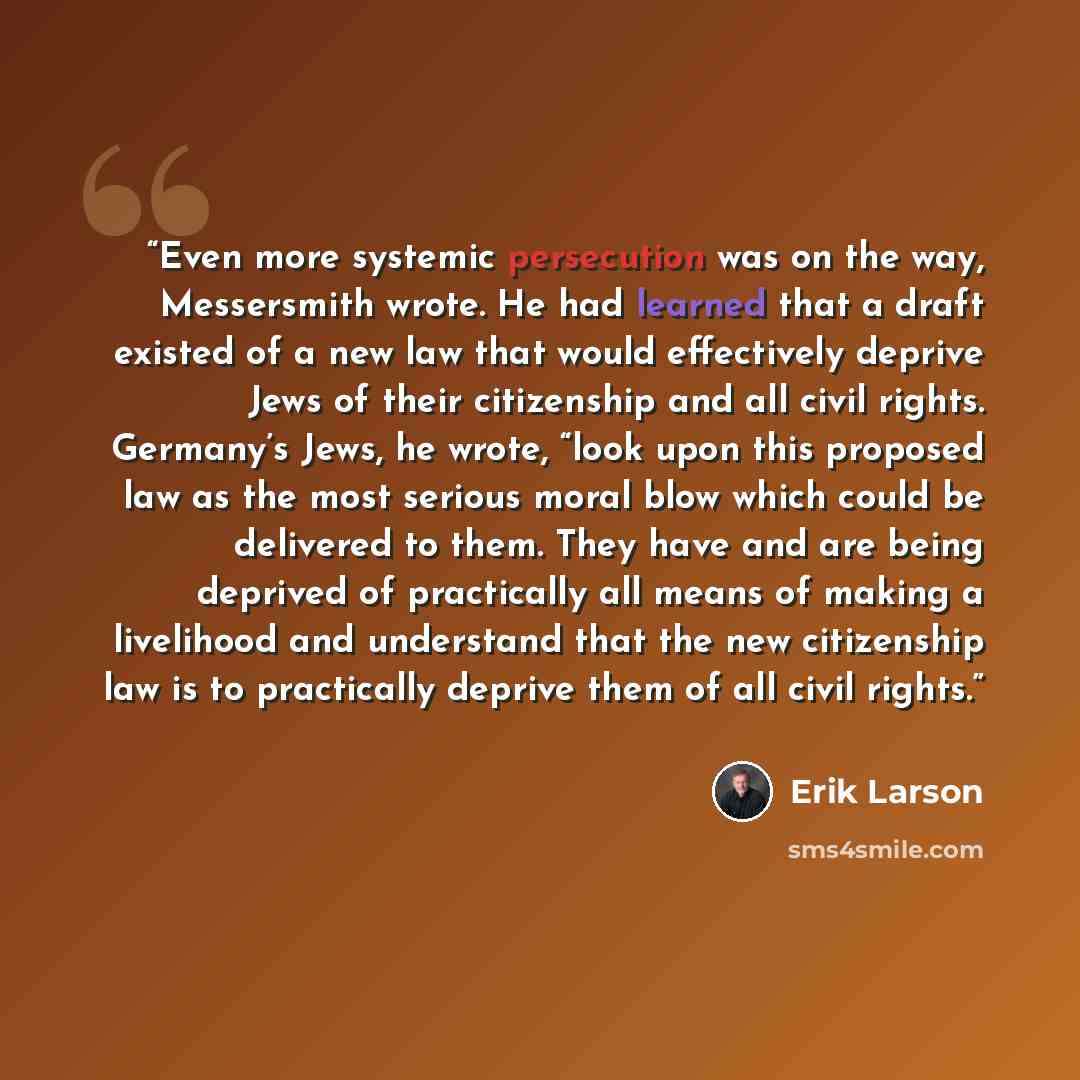 “Even more systemic persecution was on the way, Messersmith wrote. He had learned that a draft existed of a new law that would effectively deprive Jews of their citizenship and all civil rights. Germany’s Jews, he wrote, “look upon this proposed law as the most serious moral blow which could be…” quote by Erik Larson