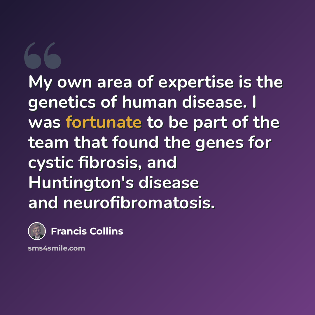 “My own area of expertise is the genetics of human disease. I was fortunate to be part of the team that found the genes for cystic fibrosis, and Huntington's disease and neurofibromatosis.” quote by Francis Collins