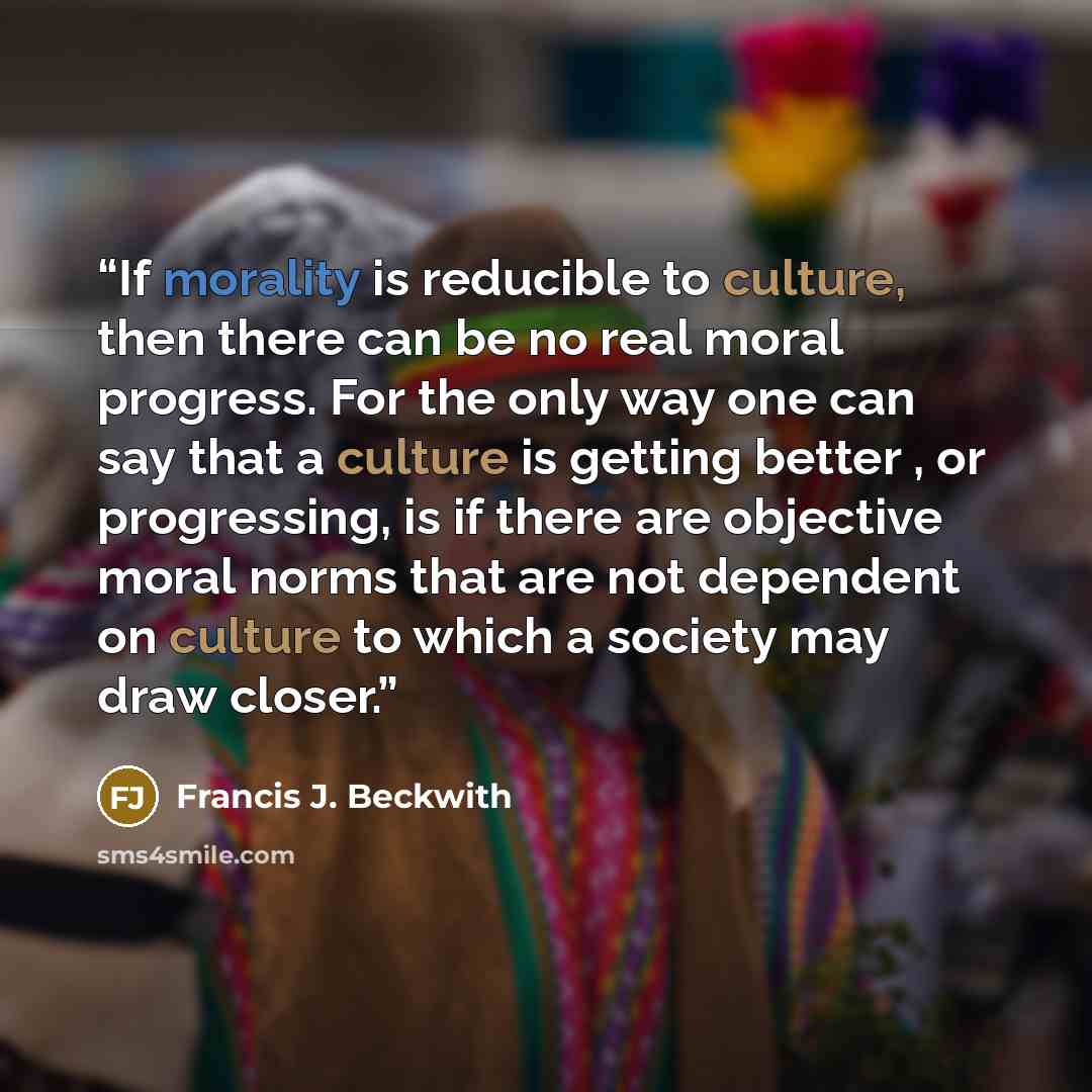 “If morality is reducible to culture, then there can be no real moral progress. For the only way one can say that a culture is getting better , or progressing, is if there are objective moral norms that are not dependent on culture to which a society may draw closer.” quote by Francis J. Beckwith