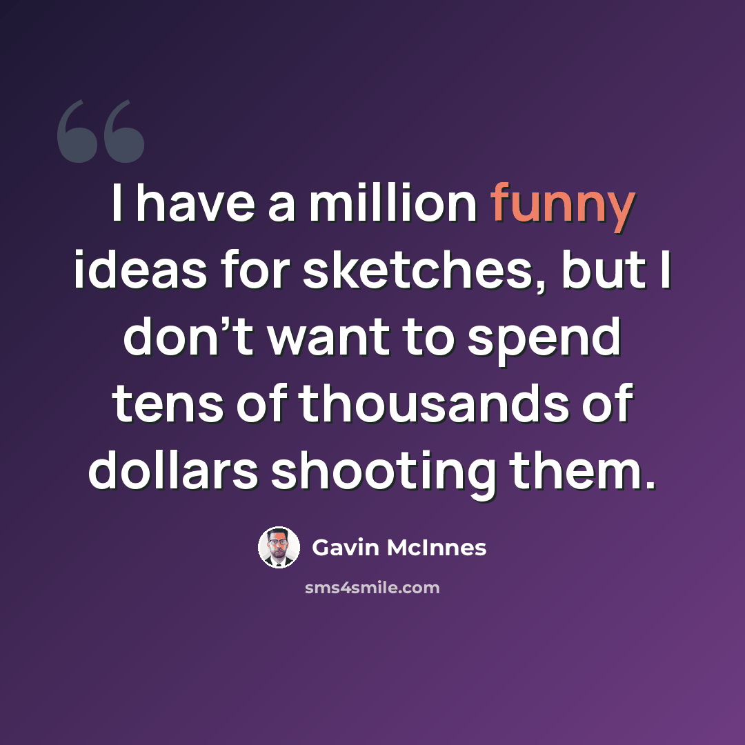 “I have a million funny ideas for sketches, but I don't want to spend tens of thousands of dollars shooting them.” quote by Gavin McInnes