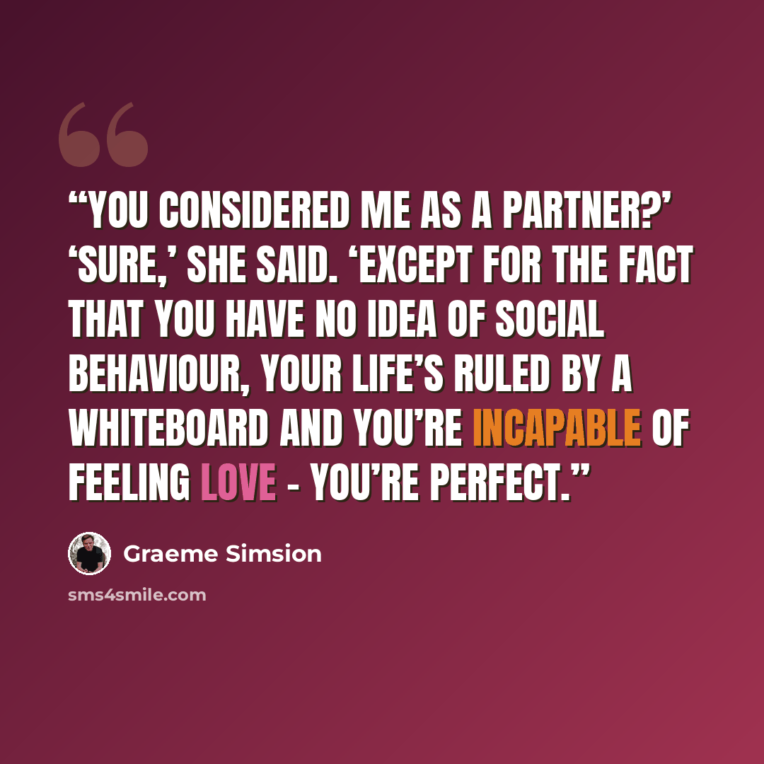 “You considered me as a partner?’ ‘Sure,’ she said. ‘Except for the fact that you have no idea of social behaviour, your life’s ruled by a whiteboard and you’re incapable of feeling love – you’re perfect.” quote by Graeme Simsion