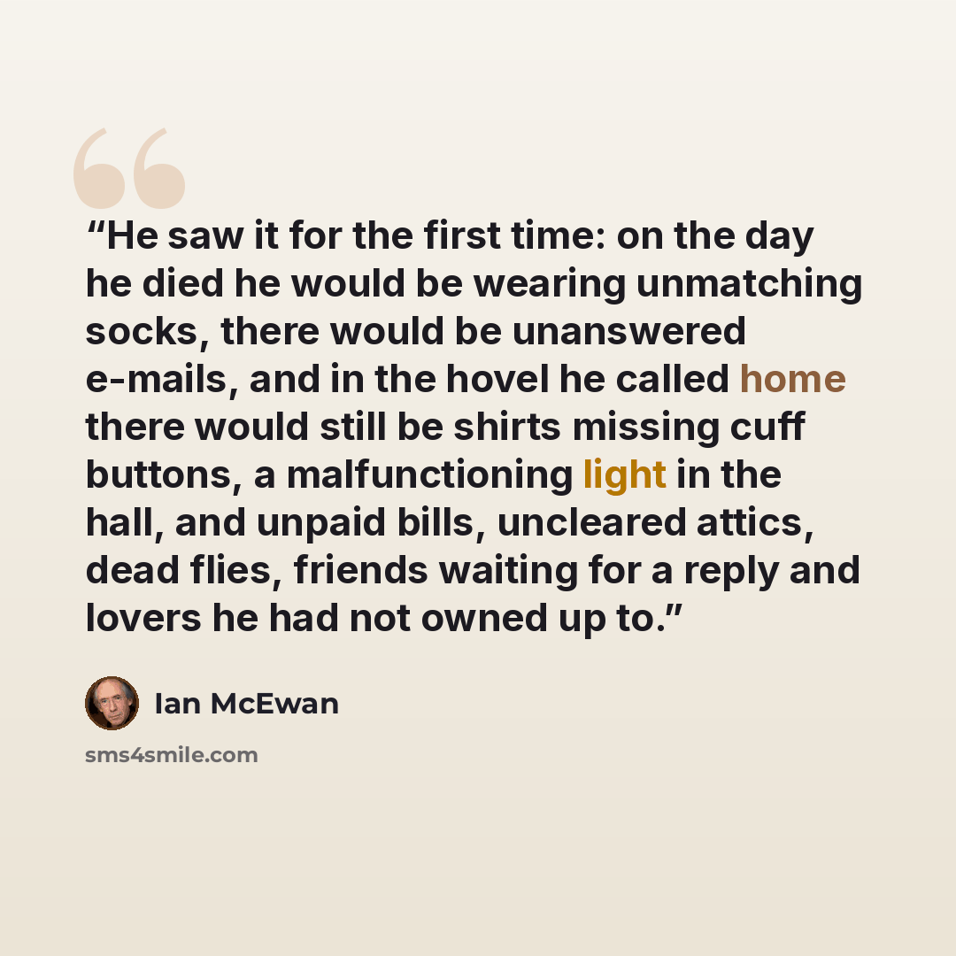 “He saw it for the first time: on the day he died he would be wearing unmatching socks, there would be unanswered e-mails, and in the hovel he called home there would still be shirts missing cuff buttons, a malfunctioning light in the hall, and unpaid bills, uncleared attics, dead flies, friends…” quote by Ian McEwan