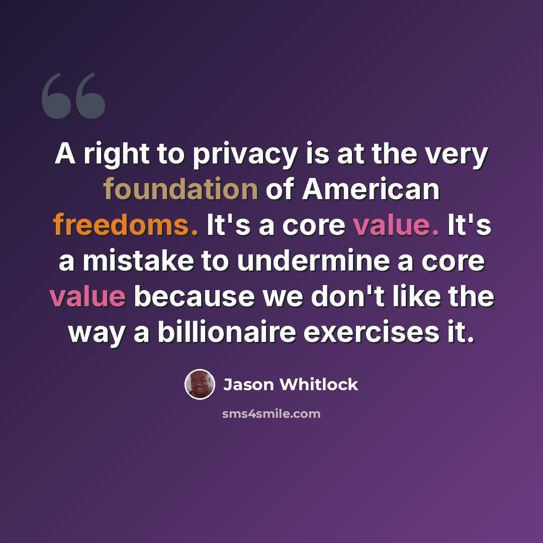“A right to privacy is at the very foundation of American freedoms. It's a core value. It's a mistake to undermine a core value because we don't like the way a billionaire exercises it.” quote by Jason Whitlock