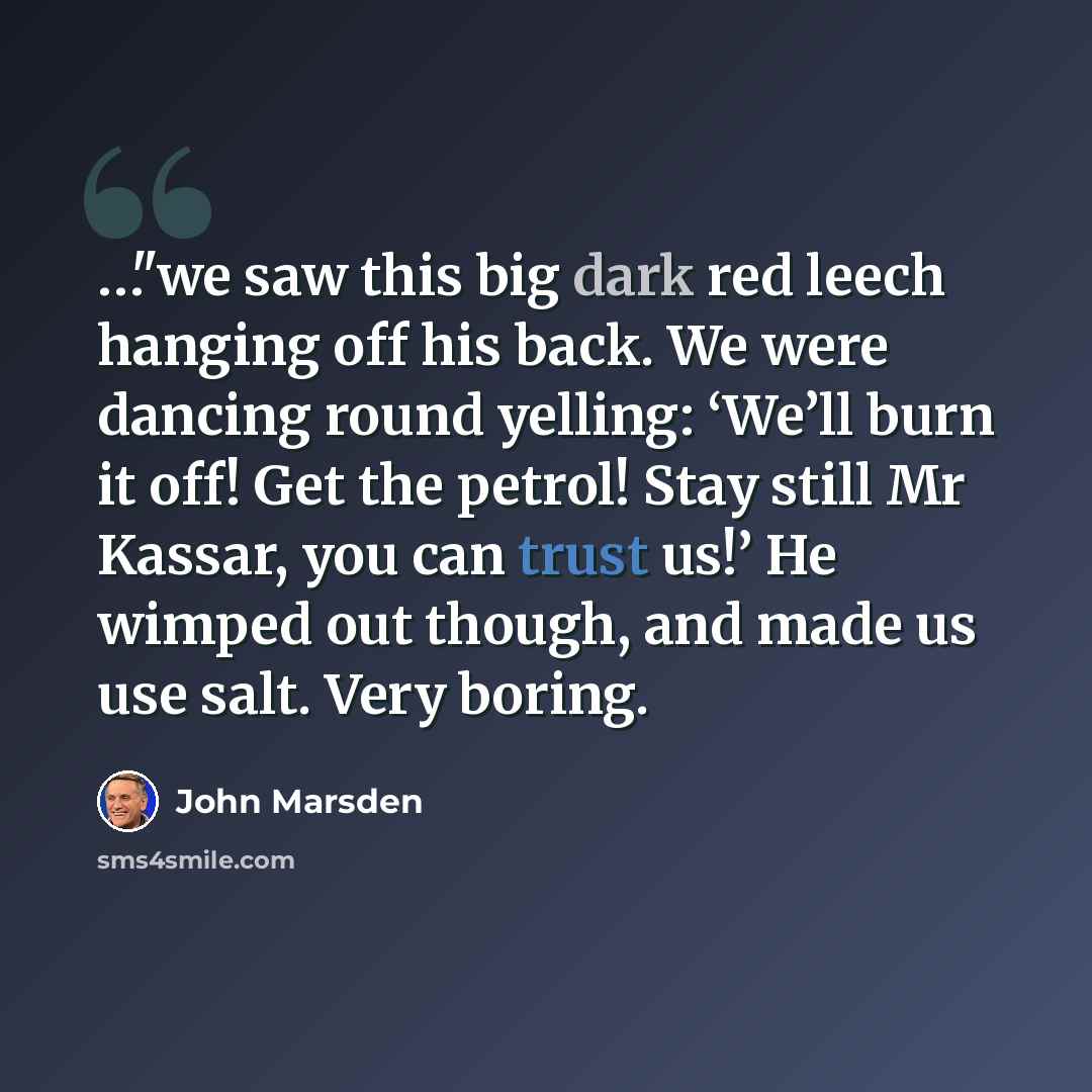 “…"we saw this big dark red leech hanging off his back. We were dancing round yelling: ‘We’ll burn it off! Get the petrol! Stay still Mr Kassar, you can trust us!’ He wimped out though, and made us use salt. Very boring.” quote by John Marsden