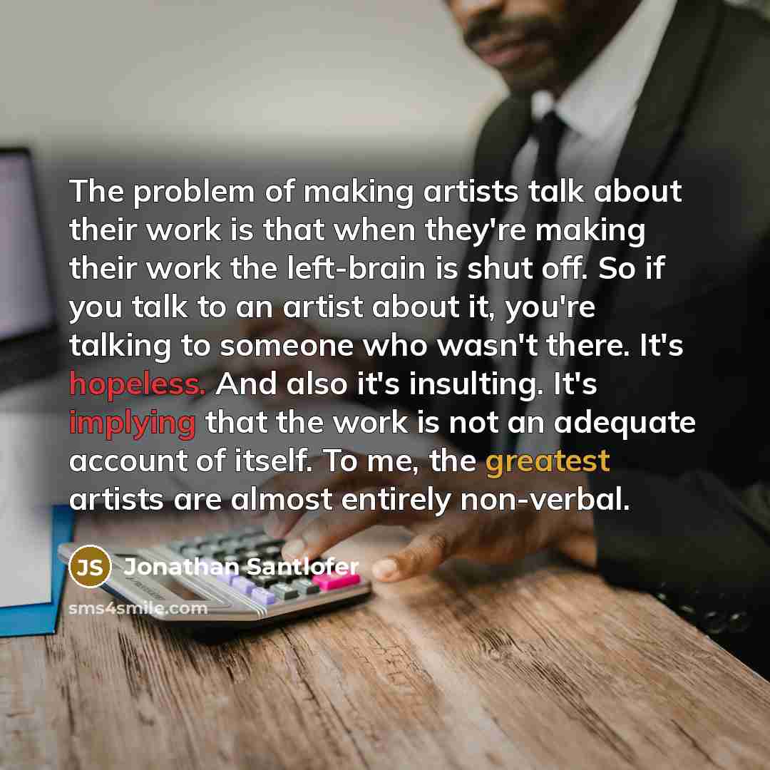 “The problem of making artists talk about their work is that when they're making their work the left-brain is shut off. So if you talk to an artist about it, you're talking to someone who wasn't there. It's hopeless. And also it's insulting. It's implying that the work is not an adequate account of…” quote by Jonathan Santlofer