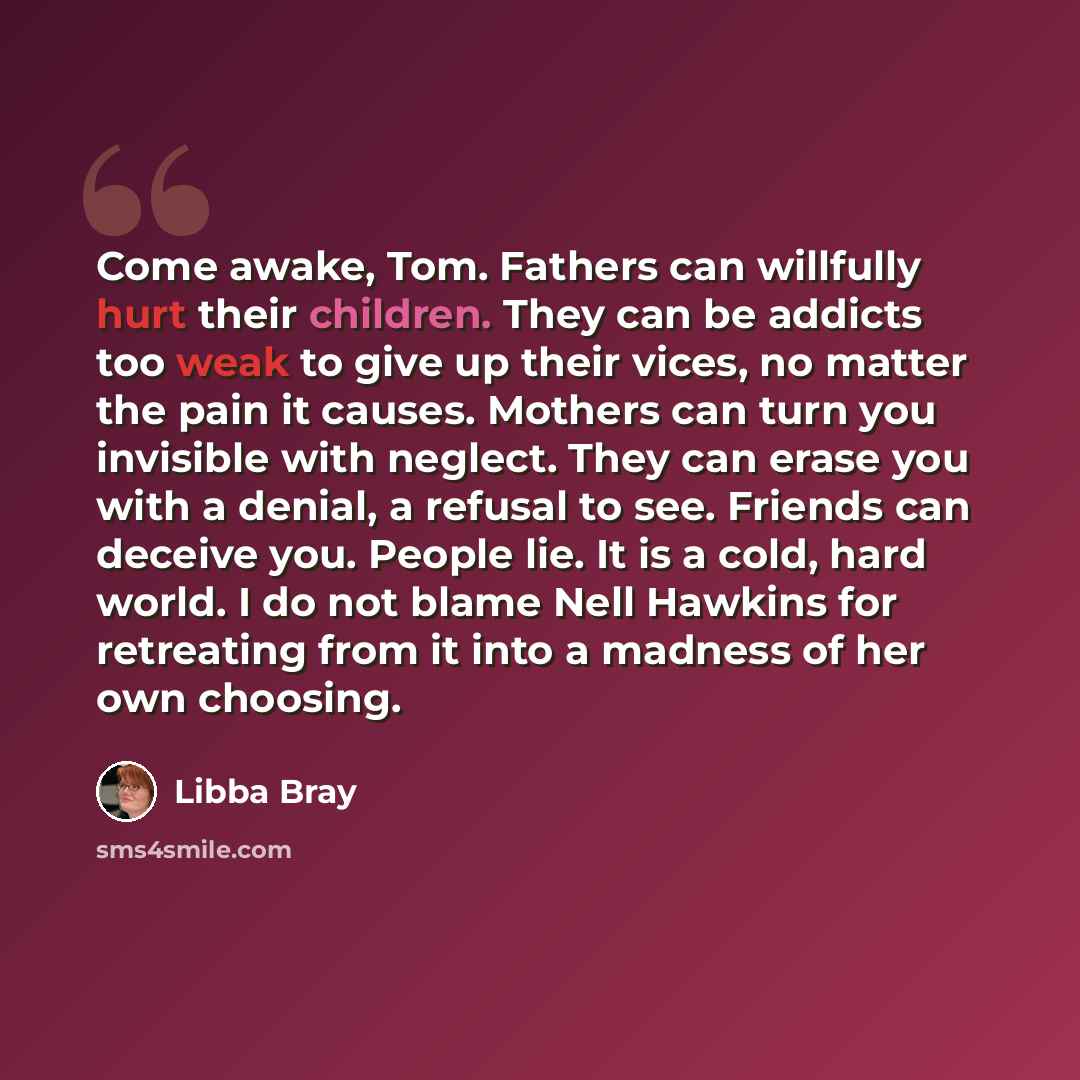 “Come awake, Tom. Fathers can willfully hurt their children. They can be addicts too weak to give up their vices, no matter the pain it causes. Mothers can turn you invisible with neglect. They can erase you with a denial, a refusal to see. Friends can deceive you. People lie. It is a cold, hard…” quote by Libba Bray