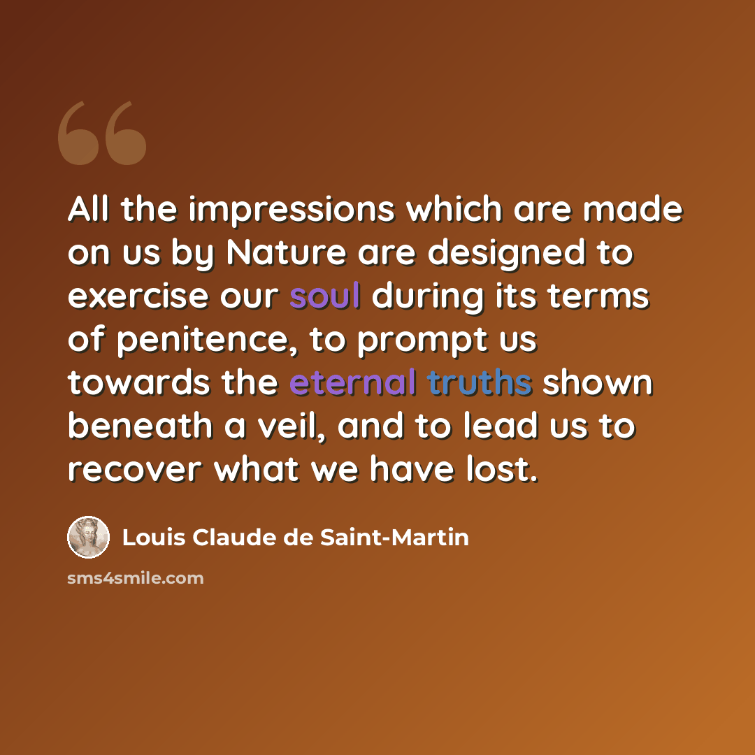 “All the impressions which are made on us by Nature are designed to exercise our soul during its terms of penitence, to prompt us towards the eternal truths shown beneath a veil, and to lead us to recover what we have lost.” quote by Louis Claude de Saint-Martin