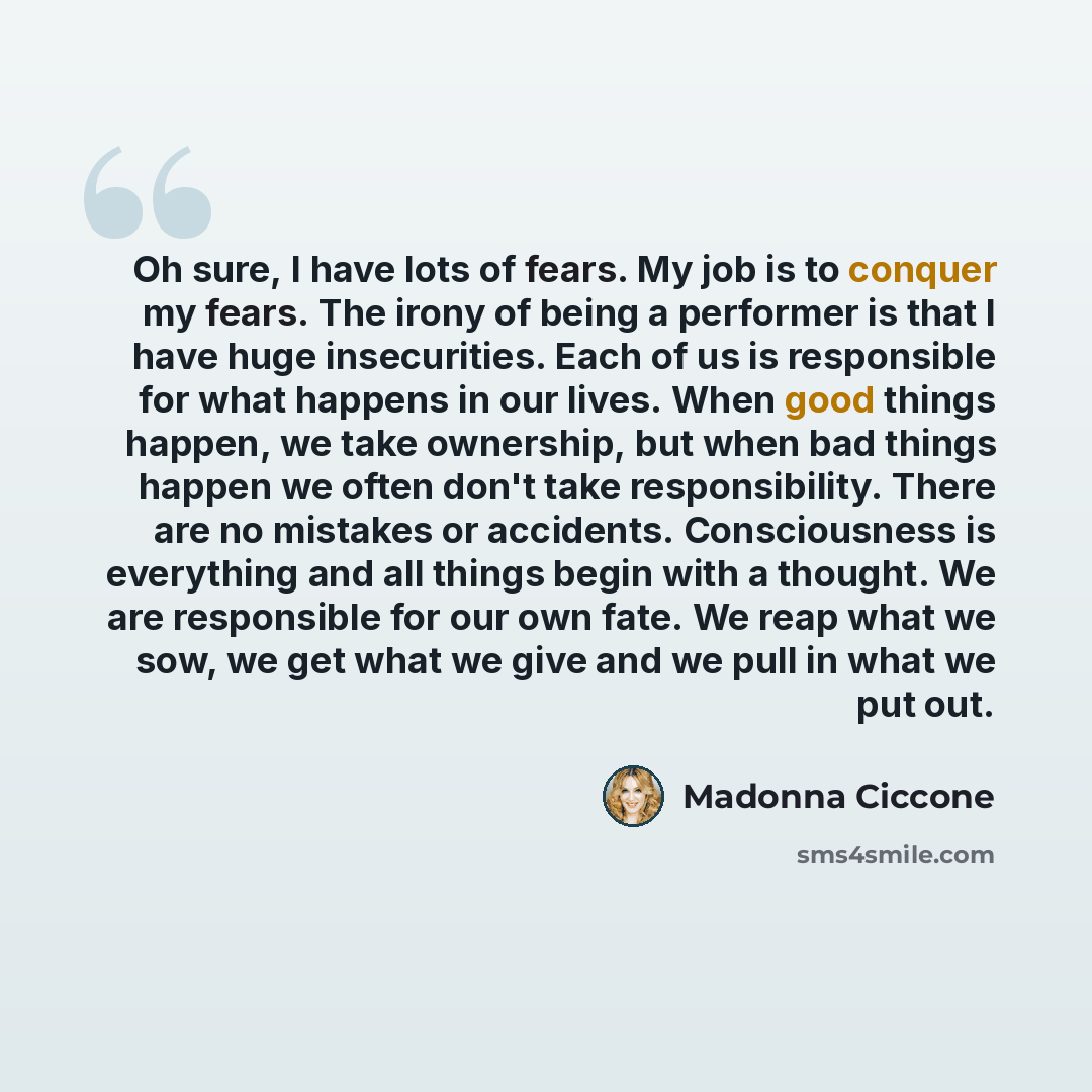 “Oh sure, I have lots of fears. My job is to conquer my fears. The irony of being a performer is that I have huge insecurities. Each of us is responsible for what happens in our lives. When good things happen, we take ownership, but when bad things happen we often don't take responsibility. There…” quote by Madonna Ciccone