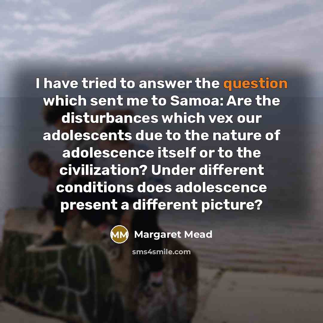“I have tried to answer the question which sent me to Samoa: Are the disturbances which vex our adolescents due to the nature of adolescence itself or to the civilization? Under different conditions does adolescence present a different picture?” quote by Margaret Mead
