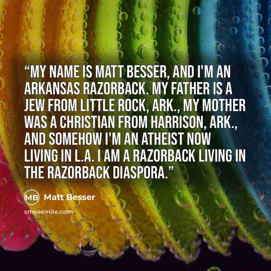 “My name is Matt Besser, and I'm an Arkansas Razorback. My father is a Jew from Little Rock, Ark., my mother was a Christian from Harrison, Ark., and somehow I'm an atheist now living in L.A. I am a Razorback living in the Razorback diaspora.” quote by Matt Besser