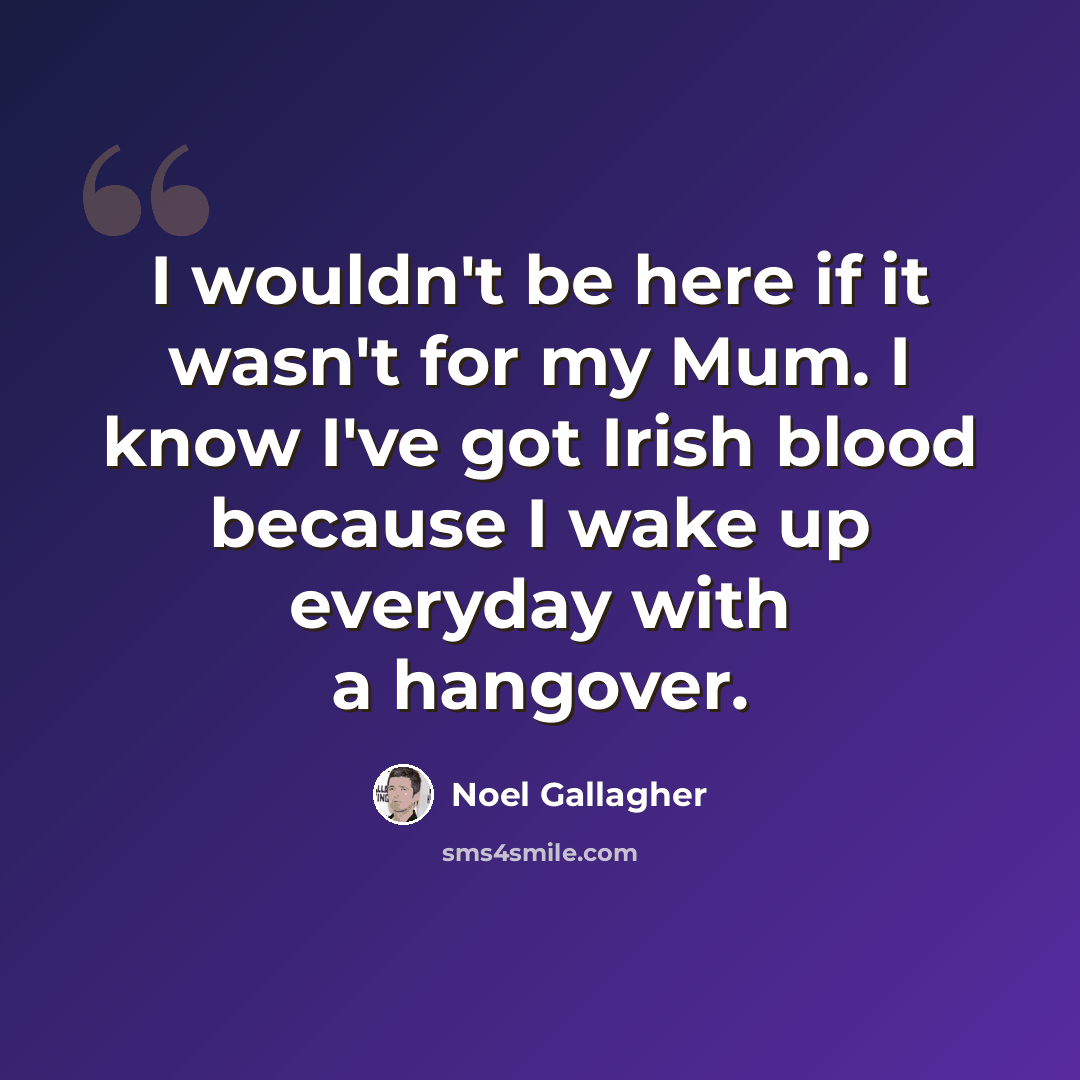“I wouldn't be here if it wasn't for my Mum. I know I've got Irish blood because I wake up everyday with a hangover.” quote by Noel Gallagher