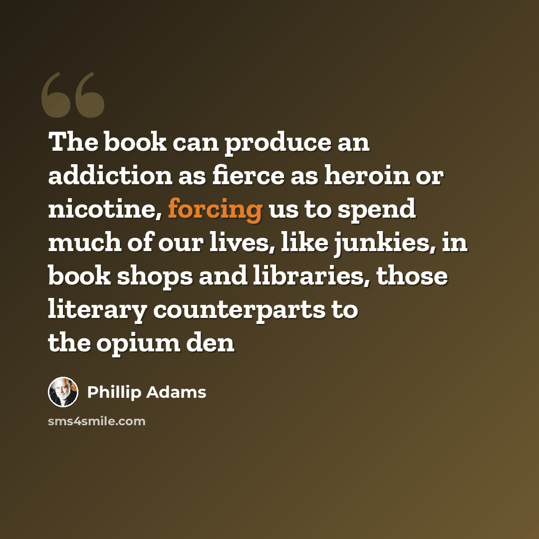 “The book can produce an addiction as fierce as heroin or nicotine, forcing us to spend much of our lives, like junkies, in book shops and libraries, those literary counterparts to the opium den” quote by Phillip Adams